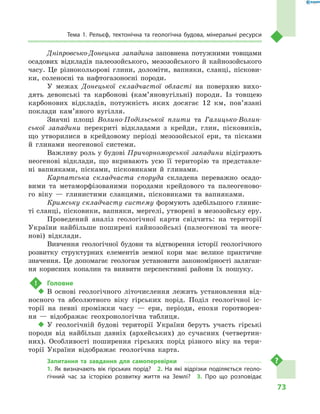 73
Тема 1. Рельєф, тектонічна та геологічна будова, мінеральні ресурси
Дніпровсько-Донецька западина заповнена потужними товщами
осадових відкладів палеозойського, мезозойського й  кайнозойського
часу. Це різнокольорові глини, доломіти, вапняки, сланці, піскови-
ки, соленосні та нафтогазоносні породи.
У межах Донецької складчастої області на поверхню вихо-
дять девонські та карбонові (кам’яновугільні) породи. Із товщею
карбонових відкладів, потужність яких досягає 12  км, пов’язані
поклади кам’яного вугілля.
Значні площі Волино-Подільської плити та Галицько-Волин-
ської западини перекриті відкладами з  крейди, глин, пісковиків,
що утворилися в  крейдовому періоді мезозойської ери, та пісками
й  глинами неогенової системи.
Важливу роль у будові Причорноморської западини відіграють
неогенові відклади, що вкривають усю її територію та представле-
ні вапняками, пісками, пісковиками й  глинами.
Карпатська складчаста споруда складена переважно осадо-
вими та метаморфізованими породами крейдового та палеогеново-
го віку  — глинистими сланцями, пісковиками та вапняками.
Кримську складчасту систему формують здебільшого глинис-
ті сланці, пісковики, вапняки, мергелі, утворені в мезозойську еру.
Проведений аналіз геологічної карти свідчить: на території
України найбільше поширені кайнозойські (палеогенові та неоге-
нові) відклади.
Вивчення геологічної будови та відтворення історії геологічного
розвитку структурних елементів земної кори має велике практичне
значення. Це допомагає геологам установити закономірності заляган-
ня корисних копалин та виявити перспективні райони їх пошуку.
!	 Головне
‹‹ В основі геологічного літочислення лежить установлення від-
носного та абсолютного віку гірських порід. Поділ геологічної іс-
торії на певні проміжки часу  — ери, періоди, епохи горотворен-
ня  — відображає геохронологічна таблиця.
‹‹ У геологічній будові території України беруть участь гірські
породи від найбільш давніх (архейських) до сучасних (четвертин-
них). Особливості поширення гірських порід різного віку на тери-
торії України відображає геологічна карта.
Запитання та завдання для самоперевірки
1.  Як визначають вік гірських порід?  2.  На які відрізки поділяється геоло-
гічний час за історією розвитку життя на Землі?  3.  Про що розповідає
 