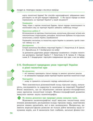 74
Розділ III. Природні умови і  ресурси України
карта гео­логічної будови? Які способи картографічного зображення вико-
ристовують на ній для передачі інформації?  4. Які гірські породи за віком
переважають на території України? у  вашій місцевості?
Поміркуйте
Чому, згідно з  картою геологічної будови, гірські породи палеогенового та
неогенового віку на території України займають найбільшу площу?
Практична робота 4
Встановлення за картами (тектонічною, геологічною, фізичною) зв’язків між
тектонічними структурами, рельєфом, геологічною будовою та корисними
копалинами у межах України (продовження)
Порівняйте тектонічну та геологічну карти України та заповніть третій стовп-
чик таблиці на с. 69.
Дослідження
Історія геологічних досліджень території України Г. Г. Капустіним, В. Ф. Зуєвим,
В. І. Вернадським, В. Г. Бондарчуком (на вибір)
За допомогою додаткових джерел інформації ознайомтеся з історією геологіч-
них досліджень території України Г. Г.  Капустіним, В. Ф.  Зуєвим, В. І.  Вернад-
ським, В. Г. Бондарчуком і підготуйте повідомлення про одне з них (на вибір).
§ 15.	Особливості природних умов території України
в  різні геологічні ери
Ви дізнаєтесь:
ŠŠ які таємниці приховують гірські породи та викопні органічні рештки
ŠŠ як змінювалися природні умови території України протягом геологічної історії
Пригадайте:
ŠŠ назву та тривалість останнього періоду кайнозойської ери
Чим пояснюється різноманітний склад гірських порід, потуж-
ність, послідовність та характер їх залягання на території України?
Вчені вважають, що це обумовлено зміною фізико-географічних
умов протягом геологічної історії. Фізико-географічний розвиток
минулого вивчає наука палеогеографія.
1	 Як можна дізнатися про природні умови минулих часів.
Відновити палеогеографічні події минулих геологічних епох
вченим допомагають дослідження складу гірських порід, скам’янілих
решток живих організмів, які в  них залишилися. Наприклад, на-
явність морської фауни дозволяє не тільки дійти висновку щодо іс-
нування морів, але й  визначити їхні глибини, загальні фізико-гео-
 