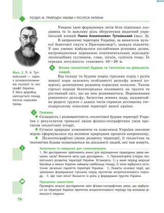 76
Розділ III. Природні умови і  ресурси України
Уперше ідею формування лесів біля підніжжя льо-
довика та їх важливу роль обґрунтував видатний укра-
їнський вчений Павло Аполлонович Тутковський (мал.  2).
В антропогені територія України, за винятком вузь-
кої берегової смуги в  Причор­но­мор’ї, зазнала підняття.
У  цих умовах відбувалося поглиблення річкових долин,
нагромадження переважно континентальних відкладів:
лесоподібних суглинків, глин, пісків, супісків тощо. Їх
середня потужність становить 10—20  м.
4	Вплив геологічної будови та тектоніки на  діяльність
людей.
Від складу та будови шарів гірських порід і рухів
земної кори залежать особливості рельєфу земної по-
верхні, розміщення родовищ корисних копалин. Також
гірські породи безпосередньо впливають на ґрунти та
рослинний світ, що на них розвиваються. Переважання
рівнинного рельєфу, багатства земних надр, надзвичай-
но родючі ґрунти з давніх часів сприяли активному гос-
подарському освоєнню території нашої країни.
!	 Головне
‹‹ Складність і різноманітність геологічної будови території Укра-
їни є  результатом тривалої зміни фізико-географічних умов про-
тягом геологічної історії.
‹‹ Сучасні природні компоненти та комплекси України значною
мірою сформувалися під впливом природних процесів антропогену.
‹‹ 	 Палеогеографічні умови розвитку території, її геологічна та
тектонічна будова позначаються на діяльності людей, які там живуть.
Запитання та завдання для самоперевірки
1.  Які дослідження здійснюють вчені для відтворення природних умов ми-
нулих часів? Визначте мету цих досліджень.  2.  Проаналізуйте історію гео-
логічного розвитку території України. Установіть: 1) у  який період морські
басейни в межах України займали найбільшу площу; 2) коли відбулося оста-
точне загальне підняття території України.  3.  Укажіть основні події, що
зумовили формування гірських порід протягом антропогенового періо-
ду.  4.  Що таке леси? Визначте їх роль у  формуванні ґрунтів України.
Працюємо самостійно
Проведіть власне дослідження змін фізико-географічних умов, що відбули-
ся на території України протягом антропогенового періоду під впливом ді-
яльності людини.
Мал. 2. П. А.  Тут-
ковський  — один
з  основоположни-
ків геології та гео-
графії України.
У  його доробку
налічується понад
тисяча наукових
праць.
 