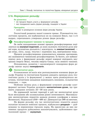 77
Тема 1. Рельєф, тектонічна та геологічна будова, мінеральні ресурси
§ 16.	Формування рельєфу
Ви дізнаєтесь:
ŠŠ які процеси беруть участь у  формуванні рельєфу
ŠŠ яке походження мають форми рельєфу, поширені в  Україні
Пригадайте:
ŠŠ назви та розміщення основних форм рельєфу України
Геологічний розвиток нашої планети триває. Різноманіття гео­
логічних процесів, які відбуваються як на поверхні Землі, так і в її
надрах, спричиняють утворення різних форм рельєфу.
1	 Рельєфоутворюючі чинники та процеси.
За своїм походженням основні процеси рельєфоутворення поді-
ляються на внутрішні (ендогенні), до яких належать тектонічні рухи зем-
ної кори, вулканічна діяльність і землетруси, та зовнішні (екзогенні) —
дія вітру, снігу, льоду, текучих і  підземних вод, вивітрювання тощо.
Процеси рельєфоутворення зумовлюються певними причинами,
які називаються чинниками рельєфоутворення. Їх багато, але найваж-
ливішу роль у  формуванні рельєфу земної поверхні відіграють вну-
трішня енергія Землі, теплова енергія Сонця, сила земного тяжіння.
Походження, розвиток і  закономірності поширення форм ре-
льєфу вивчає наука геоморфологія.
2	 Неотектонічні рухи.
Установлення зв’язків між розташуванням основних форм ре-
льєфу України та тектонічною будовою доводить провідну роль тек-
тонічних рухів у  їх формуванні: у  межах щита розміщуються ви-
сочини, тектонічним западинам відповідають низовини, складчастим
спорудам  — гори.
Особливо велика роль у  формуванні сучасного рельєфу плат-
формної частини України належить неотектонічним рухам, що три-
вають упродовж останніх 25—30  млн років.
На переважній частині території в  цей час неотектонічні рухи
були висхідними або коливальними різної інтенсивності. Максималь-
них неотектонічних підняттів зазнали ділянки платформи в  межах
Волинської, Подільської (350—400 м) і Донецької (до 300 м) височин.
На форми рельєфу під час неотектонічних підняттів дедалі
сильніше впливали зовнішні процеси, відбувалася денудація — руй-
нування та перенесення гірських порід. На прилеглих до них ни-
зовинах продукти руйнування накопичувалися, здійснювався про-
тилежний процес  — акумуляція.
 