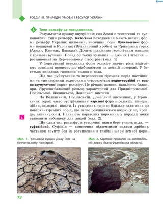 78
Розділ III. Природні умови і  ресурси України
3	 Типи рельєфу за походженням.
Результатом прояву внутрішніх сил Землі є тектогенні та вул-
каногенні типи рельєфу. Тектогенне походження мають великі фор-
ми рельєфу України: низовини, височини, гори. Вулканогенні фор-
ми поширені в Карпатах (Вулканічний хребет) та Кримських горах
(Аюдаг, Кастель, Карадаг). Досить рідкісним геологічним явищем
є грязьові вулкани. Понад 50 таких вулканів — діючих і згаслих —
розташовані на Керченському півострові (мал.  1).
У формуванні невеликих форм рельєфу значну роль відігра-
ють зовнішні процеси, що відбуваються на земній поверхні. У  ба-
гатьох випадках головною силою є  вода.
Під час руйнування та перенесення гірських порід постійни-
ми та тимчасовими водотоками утворюються водно-ерозійні та вод­
но-акумулятивні форми рельєфу. Це річкові долини, каньйони, балки,
яри. Яружно-балковий рельєф характерний для Придніпровської,
Подільської, Волинської, Донецької височин.
На Волинській, Подільській, Донецькій височинах, у  Крим-
ських горах часто зустрічаються карстові форми рельєфу: печери,
лійки, колодязі, шахти. Їх утворенню сприяє близьке залягання до
поверхні гірських порід, що легко розчиняються водою (гіпс, крей-
да, вапняк, солі). Наявність карстових порожнин у  породах може
становити небезпеку для людей (мал.  2).
Ще один тип рельєфу, в  утворенні якого бере участь вода,  —
суфозійний. Суфозія  — винесення підземними водами дрібних
частинок ґрунту без їх розчинення в  глибші шари земної кори.
Мал. 1. Грязьовий вулкан Джау-Тепе на
Керченському півострові.
Мал. 2. Карстове провалля на автомобіль-
ній дорозі (Івано-Франківська область).
 