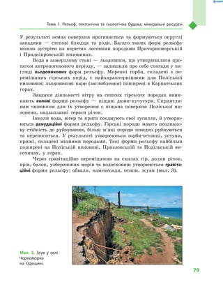 79
Тема 1. Рельєф, тектонічна та геологічна будова, мінеральні ресурси
У  результаті земна поверхня прогинається та формуються округлі
западини  — степові блюдця та поди. Багато таких форм рельєфу
можна зустріти на вкритих лесовими породами Причорноморській
і  Придніпровській низовинах.
Вода в замерзлому стані — льодовики, що утворювалися про-
тягом антропогенового періоду, — залишили про себе спогади у ви-
гляді льодовикових форм рельєфу. Моренні горби, складені з  пе-
ремішаних гірських порід, є  найхарактернішими для Поліської
низовини; льодовикові кари (заглиблення) поширені в Карпатських
горах.
Завдяки діяльності вітру на сипких гірських породах вини-
кають еолові форми рельєфу  — піщані дюни-кучугури. Сприятли-
вим чинником для їх утворення є  піщана поверхня Поліської ни-
зовини, надзаплавні тераси річок.
Інколи вода, вітер та крига поєднують свої зусилля, й утворю-
ються денудаційні форми рельєфу. Гірські породи мають неоднако-
ву стійкість до руйнування, більш м’які породи швидко руйнуються
та переносяться. У  результаті утворюються горби-останці, уступи,
кряжі, складені міцними породами. Такі форми рельєфу найбільш
поширені на Поліській низовині, Приазовській та Подільській ви-
сочинах, у  горах.
Через гравітаційне переміщення на схилах гір, долин річок,
ярів, балок, узбережжях морів та водосховищ утворюються гравіта­
ційні форми рельєфу: обвали, каменепади, осипи, зсуви (мал.  3).
Мал. 3. Зсув у  селі
Чорноморка
на  Одещині.
 