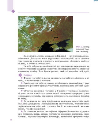 8
﻿
Для вчених основне джерело інформації — це безпосередні до-
слідження. Для цього вони вирушають в  експедиції, де за допомо-
гою сучасних приладів проводять вимірювання, збирають необхід-
ні дані, а  потім їх обробляють.
Не слід забувати, що відомості про навколишнє середовище ви
можете отримати завдяки особистим спостереженням та власному
життєвому досвіду. Тож будьте уважні, любіть і вивчайте свій край.
!	 Головне
‹‹ Фізико-географічні науки вивчають географічну оболонку в ці-
лому, її компоненти і  частини.
‹‹ Суспільно-географічні науки досліджують закономірності роз-
міщення та розвитку суспільства у світі, окремих його регіонах і дер-
жавах.
‹‹ Об’єктом вивчення географії у  8  класі є  територія, характер-
ні риси, зміни в часі та закономірності поширення природних умов
і природних ресурсів, природних комплексів та населення України
та світу.
‹‹ До основних методів дослідження належать картографічний,
польових досліджень (експедиційний), спостережень, статистичний,
порівняльно-географічний, дистанційний, математичний, моделю-
вання, геоінформаційний.
‹‹ До основних джерел географічної інформації належать підручни-
ки з  географії, карти, атласи, географічні словники, довідники, енци-
клопедії, науково-популярна література, телевізійні програми тощо.
Мал. 2. Вигляд
території Укра-
їни з  космосу.
 