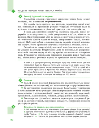 80
Розділ III. Природні умови і  ресурси України
4	 Рельєф і  діяльність людини.
Діяльність людини спричиняє утворення нових форм земної
поверхні, які називають антропогенними.
Від давніх часів народи, що населяли територію нашої краї-
ни, змінювали її природний рельєф: будували сторожові вали та
кургани, пристосовували рівнинні простори для землеробства.
У наші дні внаслідок видобутку корисних копалин, їхньої пе-
реробки та складування відходів утворюються кар’єри, відвали, те-
рикони. При будівництві міст та шляхів сполучення переміщують-
ся величезні обсяги гірських порід, створюються греблі, насипи,
тунелі. Вибухові роботи з  використанням зарядів великої потужно­
сті можуть стати причиною штучних землетрусів, обвалів, зсувів.
Значні зміни поверхні відбуваються і внаслідок непрямого впли-
ву людини на рельєф. Вирубування лісів та неправильне розорюван-
ня схилів посилює водну та вітрову ерозію, що викликає поширення
ярів. Будівництво водосховищ спричинює підняття рівня ґрунтових
вод, підтоплення, розвиток карсту та просідання земної поверхні.
У 1997  р. в  Дніпропетровську внаслідок зсуву під землю пішов дев’яти­
поверховий будинок. Воронка поглинула також дитячий садок, школу і  три
п’ятиповерхові будинки, що розташовувалися поруч. У  2010  р. цілий місь-
кий ринок провалився в  Кривому Розі. Глибина воронки склала близько
20 метрів. Того ж року на шахті в Кривому Розі стався найпотужніший про-
вал ґрунту на площі 16  гектарів на глибину до 100  метрів.
!	 Головне
‹‹ Рельєф земної поверхні формується під впливом багатьох проце-
сів (ендогенних та екзогенних), які називаються рельєфоутворюючими.
‹‹ Із внутрішніми процесами пов’язане формування тектогенних
і  вулканогенних типів рельєфу. Найпоширенішими типами екзоген-
ного рельєфу є  водно-ерозійний і  водно-акумулятивний, карстовий,
суфозійний, льодовиковий, еоловий, денудаційний, гравітаційний.
‹‹ Господарська діяльність людини перетворює природний ре-
льєф на антропогенний, прискорює швидкість екзогенних процесів
рельєфоутворення.
Запитання та завдання для самоперевірки
1.  Які чинники та процеси зумовлюють утворення різних форм рельєфу? 
2. Що таке неотектонічні рухи? Визначте їх роль у формуванні сучасного ре-
льєфу України.  3.  Які типи та форми рельєфу поширені в  Україні? у  вашій
місцевості?  4.  Поясніть, як утворюються антропогенні форми рельєфу.
 
