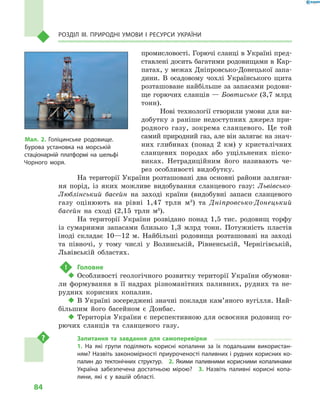 84
Розділ III. Природні умови і  ресурси України
промисловості. Горючі сланці в Україні пред-
ставлені досить багатими родовищами в Кар-
патах, у межах Дніпровсько-Донецької запа-
дини. В  осадовому чохлі Українського щита
розташоване найбільше за запасами родови-
ще горючих сланців — Бовтиське (3,7 млрд
тонн).
Нові технології створили умови для ви-
добутку з  раніше недоступних джерел при-
родного газу, зокрема сланцевого. Це той
самий природний газ, але він залягає на знач­
них глибинах (понад 2  км) у  кристалічних
сланцевих породах або ущільнених піско-
виках. Нетрадиційним його називають че-
рез особ­ливості видобутку.
На території України розташовані два основні райони заляган-
ня порід, із яких можливе видобування сланцевого газу: Львівсько-
Люблінський басейн на заході країни (видобувні запаси сланцевого
газу оцінюють на рівні 1,47  трлн м3
) та Дніпровсько-Донецький
басейн на сході (2,15  трлн м3
).
На території України розвідано понад 1,5 тис. родовищ торфу
із сумарними запасами близько 1,3 млрд тонн. Потужність пластів
іноді складає 10—12 м. Найбільші родовища розташовані на заході
та півночі, у тому числі у Волинській, Рівненській, Чернігівській,
Львівській областях.
!	 Головне
‹‹ Особливості геологічного розвитку території України обумови-
ли формування в  її надрах різноманітних паливних, рудних та не-
рудних корисних копалин.
‹‹ В Україні зосереджені значні поклади кам’яного вугілля. Най-
більшим його басейном є  Донбас.
‹‹ Територія України є перспективною для освоєння родовищ го-
рючих сланців та сланцевого газу.
Запитання та завдання для самоперевірки
1.  На які групи поділяють корисні копалини за їх подальшим використан-
ням? Назвіть закономірності приуроченості паливних і рудних корисних ко-
палин до тектонічних структур.  2.  Якими паливними корисними копалинами
Україна забезпечена достатньою мірою?  3.  Назвіть паливні корисні копа-
лини, які є  у вашій області.
Мал. 2. Голіцинське родовище.
Бурова установка на морській
стаціонарній платформі на шельфі
Чорного моря.
 