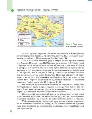 86
Розділ III. Природні умови і  ресурси України
Залізні руди на території України зосереджені в Криворізько-
му залізорудному басейні, Кременчуцькому та Білозерському залі-
зорудних районах, Керченському басейні (мал.  1).
Загальні запаси залізних руд у  надрах нашої країни склада-
ють близько 28 млрд тонн. Найбільшим за запасами (18,7 млрд тонн)
є  Криворізький залізорудний басейн (Кривбас), який сформувався
в  центральній частині Українського щита. Вивчення криворізьких
залізних руд і  подальше освоєння було започатковане академіком
В. Ф.  Зуєвим, який уперше в  1781  р. описав відслонення залізис-
тих порід по берегах річки Саксагані. Нині тут відкрито 60  родо-
вищ, із яких шахтним способом видобувають багаті на вміст заліза
(понад 46 %) червоні залізняки та відкритим способом  — залізисті
кварцити (вміст заліза від 20 %) (мал.  2, 3).
Геологічним продовженням Кривбасу на північно-східному схи-
лі Українського щита є Кременчуцький залізорудний район. Він яв-
ляє собою смугу довжиною 45  км із метаморфізованих залізистих
порід. Їх видобуток ведеться відкритим способом.
Білозерський залізорудний район на південному схилі щита
відрізняється багатими на вміст заліза рудами, які видобувають
шахтним способом, та є  одним із найперспективніших в  Україні.
У Керченському басейні залізні руди мають осадове походжен-
ня та залягають близько до поверхні. Їх активне освоєння в радян-
ські часи призвело до виснаження родовищ, тому видобуток руд
там припинено.
Мал. 1. Рудні корис-
ні копалини України.
24° 28° 32° 36° 40°
50°
46°
24° 28°
32° 36°
50°
46°
Сімферополь
Херсон
Луганськ
Донецьк
Запоріжжя
Харків
Полтава
Суми
Чернігів
КИЇВЖитомир
Люблін
Луцьк
Рівне
Львів Тернопіль
Хмельницький
Івано
Франківськ
Чернівці
Вінниця Черкаси
Кіровоград
Одеса
Краснодар
КИШИНІВ
Курськ
Бєлгород
Дніпропетровськ
Воронеж
Ужгород
Миколаїв
À Ç Î Â Ñ Ü Ê Å
Ì Î Ð Å
Äîí
Ñ³ åâ ðñüêèé
Äåñíà
Ïðè
ï’ÿòü
Ï³âä.ÁóãÄóàíé
Ïðóò
Ïðèï’ÿòü
Çàõ.
Áóã
Ãîðèíü
Êóáàíü
Ñ³ðåò
Ò
èñà
Äí³ïðî
Äîíåöü
× Î Ð Í Å
Äí³ïðî
Äí³ñòåð
Ïñåë
Äóíàé
Ì Î Ð Å
Масштаб 1 : 15 000 000
Керченський
залізорудний
басейн
Білозерський
залізорудний
район
Придніпровський марганцево-
рудний басейн
Кременчуцький
залізорудний
район
Криворізький
залізорудний
басейнРудні корисні копалини
Руди чорних металів
Залізорудні басейни та райони
Марганцеворудний басейн
залізні
марганцеві
Руди кольорових металів
титанові
нікелеві
та кобальтові
ртутні
хромітові
КапітанівськеКапітанівське
ВишківськеВишківське
 