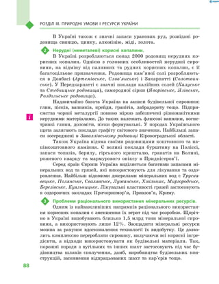 88
Розділ III. Природні умови і  ресурси України
В Україні також є  значні запаси уранових руд, розвідані ро-
довища свинцю, цинку, алюмінію, міді, золота.
2	 Нерудні (неметалеві) корисні копалини.
В Україні розробляються понад 2000  родовищ нерудних ко-
рисних копалин. Однією з  головних особливостей нерудної сиро-
вини, на відміну від паливних та рудних корисних копалин, є  її
багатоцільове призначення. Родовища кам’яної солі розробляють-
ся в  Донбасі (Артемівське, Слов’янське) і Закарпатті (Солотвин-
ське). У Передкарпатті є значні поклади калійних солей (Калуське
та Стебницьке родовища), самородної сірки (Яворівське, Язівське,
Роздольське родовища).
Надзвичайно багата Україна на запаси будівельної сировини:
глин, пісків, вапняків, крейди, гранітів, лабрадориту тощо. Підпри-
ємства чорної металургії повною мірою забезпечені різноманітними
нерудними матеріалами. До таких належать флюсові вапняки, вогне-
тривкі глини, доломіти, піски формувальні. У породах Українського
щита залягають поклади графіту світового значення. Найбільші запа-
си зосереджені в Заваллівському родовищі Кіровоградської області.
Також Україна відома своїми родовищами коштовного та на-
півкоштовного каміння. Є  великі поклади бурштину на Поліссі,
запаси топазів, берилу, гірського кришталю, гранатів на Волині,
рожевого кварцу та мармурового оніксу в  Придністров’ї.
Серед країн Європи Україна виділяється багатими запасами мі-
неральних вод та грязей, які використовують для лікування та оздо-
ровлення. Найбільш відомими джерелами мінеральних вод є  Труска-
вецьке, Полянське, Свалявське, Лужанське, Хмільник, Миргородське,
Березівське, Куяльницьке. Лікувальні властивості грязей застосовують
в  оздоровчих закладах Причорномор’я, Приазов’я, Криму.
3	 Проблеми раціонального використання мінеральних ресурсів.
Одним із найважливіших напрямків раціонального використан-
ня корисних копалин є зменшення їх втрат під час розробки. Щоріч-
но в Україні видобувають близько 1,5 млрд тонн мінеральної сиро-
вини, а  використовують лише 12 %. Заощадити мінеральні ресурси
можна за рахунок вдосконалення технології їх видобутку. Це дозво-
лить комплексно переробляти сировину, вилучаючи всі корисні інгре-
дієнти, а  відходи використовувати як будівельні матеріали. Так,
порожні породи з  вугільних та інших шахт застосовують під час бу-
дівництва шляхів сполучення, дамб, виробництва будівельних кон-
струкцій, заповнення відпрацьованих шахт та кар’єрів тощо.
 