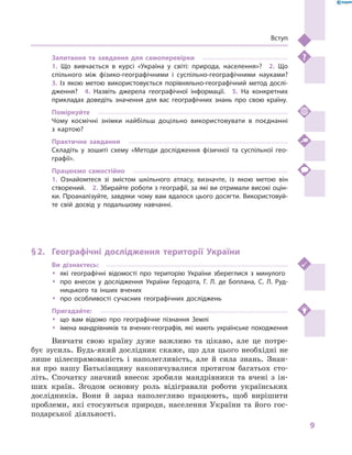 9
Вступ
Запитання та завдання для самоперевірки
1.  Що вивчається в  курсі «Україна у  світі: природа, населення»?  2.  Що
спільного між фізико-географічними і  суспільно-географічними науками? 
3.  Із якою метою використовується порівняльно-географічний метод дослі-
дження?  4.  Назвіть джерела географічної інформації.  5.  На конкретних
прикладах доведіть значення для вас географічних знань про свою країну.
Поміркуйте
Чому космічні знімки найбільш доцільно використовувати в  поєднанні
з  картою?
Практичне завдання
Складіть у  зошиті схему «Методи дослідження фізичної та суспільної гео-
графії».
Працюємо самостійно
1.  Ознайомтеся зі змістом шкільного атласу, визначте, із якою метою він
створений.  2. Збирайте роботи з географії, за які ви отримали високі оцін-
ки. Проаналізуйте, завдяки чому вам вдалося цього досягти. Використовуй-
те свій досвід у  подальшому навчанні.
§ 2.	 Географічні дослідження території України
Ви дізнаєтесь:
ŠŠ які географічні відомості про територію України збереглися з  минулого
ŠŠ про внесок у  дослідження України Геродота, Г. Л. де Боплана, С. Л.  Руд-
ницького та інших вчених
ŠŠ про особливості сучасних географічних досліджень
Пригадайте:
ŠŠ що вам відомо про географічне пізнання Землі
ŠŠ імена мандрівників та вчених-географів, які мають українське походження
Вивчати свою країну дуже важливо та цікаво, але це потре-
бує зусиль. Будь-який дослідник скаже, що для цього необхідні не
лише цілеспрямованість і  наполегливість, але й  сила знань. Знан­
ня про нашу Батьківщину накопичувалися протягом багатьох сто-
літь. Спочатку значний внесок зробили мандрівники та вчені з  ін-
ших країн. Згодом основну роль відігравали роботи українських
дослідників. Вони й  зараз наполегливо працюють, щоб вирішити
проблеми, які стосуються природи, населення України та його гос-
подарської діяльності.
 