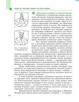 92
Розділ III. Природні умови і  ресурси України
2	 Циркуляція атмосфери на території України.
Відмінності в температурі повітря між різ-
ними частинами України (передусім між пів-
денними і північними) були б іншими, якби не
вплив ще двох чинників. У першу чергу це сто-
сується циркуляції атмосфери, що обумовлює
перерозподіл тепла й  вологи. Він відбувається
в  результаті переносу повітряних мас і  їхньої
взаємодії. Зі знайомої вам загальної циркуля-
ції атмосфери найбільше значення для Украї-
ни має її розташування в  області (поясі) низь-
кого тиску помірних широт із переважанням
західного переносу повітря. Саме він знач­ною
мірою обумовлює кліматичні умови України.
Так, завдяки західному переносу в Укра-
їну з Атлантики надходять морські помірні по-
вітряні маси. Влітку вони дають прохолоду, осо-
бливо на заході, підвищують вологість повітря
та приносять опади. Взимку — пом’як­шують
морози, викликають снігопади й відлиги. Вплив
морських помірних повітряних мас зменшується з переміщенням на
схід і південний схід по рівнинній території. Це пов’язане з їх по-
ступовою зміною (трансформацією) під впливом земної поверхні.
Влітку вони стають більш теплими, а взимку — холоднішими, втра-
чають вологу, перетворюючись на континентальні. Це обумовлює від-
мінності в температурах і кількості опадів на одних широтах.
Однак здебільшого континентальні помірні повітряні маси
надходять на територію України із внутрішніх областей Євразії.
Влітку вони обумовлюють безхмарну й жарку погоду, а  взим­ку  —
ясну й морозну. Саме помірні континентальні повітряні маси пе-
реважають на території України.
У межі України періодично проникають арктичні й тропіч-
ні повітряні маси. Арктичні формуються над просторами Аркти-
ки. Континентальне повітря холодне й сухе, тому взимку вони
приносять морозну безхмарну й су­ху погоду, навесні й восени  —
заморозки, влітку — суховії та посу­хи. У теплу пору року на те-
риторію України може заходити морське арктичне повітря, яке
спричиняє прохолодну хмарну погоду.
Континентальні тропічні повітряні маси надходять із Південно-
Західної Азії, морські (дуже рідко бувають в Україні) — із Середзем-
Мал. 3. Циклон (а)
та антициклон (б).
а
б
 