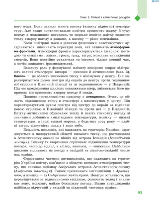 93
Тема 2. Клімат і  кліматичні ресурси
ного моря. Вони завжди мають високу (взимку відносно) темпера-
туру. Але якщо континентальне повітря приносить жарку й суху
погоду з можливими посухами, то морське повітря влітку визначає
теплу хмарну погоду з дощами, а взимку — різке потепління.
Коли повітряні маси з  різними фізичними властивостями зу-
стрічаються, виникають перехідні зони, які називають атмосферни­
ми фронтами. Атмосферні фронти характеризуються хмарною пого-
дою та стихіями: зливи, грози, град, вітри; можливе виникнення
смерчів. Вони постійно рухаються та існують тільки певний час,
а  потім зникають (розмиваються).
Важливу роль у  формуванні клімату помірних широт відігра-
ють великі атмосферні вихори  — циклони й  антициклони (мал.  3).
Циклон  — це область зниженого тиску з  мінімумом у  центрі. Він ха-
рактеризується рухом повітря від окраїн до центру проти годиннико-
вої стрілки в  Північній півкулі та за годинниковою  — у  Південній.
Під час проходження циклону посилюється вітер, змінюється його на-
прямок; він приносить хмарну погоду й  опади.
Повною протилежністю циклону є  антициклон. Отже, це об-
ласть підвищеного тиску в  атмосфері з  максимумом у  центрі. Він
характеризується рухом повітря від центру до окраїн за годинни-
ковою стрілкою в  Північній півкулі та проти неї  — у  Південній.
Влітку антициклон обумовлює теплу й  навіть спекотну погоду зі
значними добовими амплітудами температури, взимку  — низькі
температури, а  іноді сильні морози; у  будь-яку пору року  — слаб-
кі вітри, відсутність опадів і  ясне небо.
Більшість циклонів, які надходять на територію України, заро-
джуються в  малорухливій області низького тиску, що розташована
в  Атлантичному океані на північ від острова Ісландія (Ісландський
мінімум). Взимку їх вторгнення спричиняє підвищення температури
повітря, часто до відлиг, а влітку, навпаки, — зниження. Найбільше
циклони впливають на погоду в  західній та північно-західній части-
нах країни.
Формування частини антициклонів, що надходять на терито-
рію України влітку, пов’язане з областю високого атмосферного тис-
ку, що виникає поблизу Азорських островів Атлантичного океану
(Азорський максимум). Також проникають антициклони з  Арктич-
ного, а взимку — із Сибірського максимумів. Повітря останнього, що
переміщується за годинниковою стрілкою, розносить холод і викли-
кає ясну, морозну, майже безсніжну погоду. Вплив антициклонів
найбільш відчутний у  східній та південній частинах країни.
 