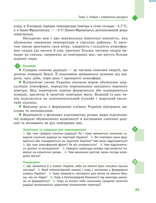 95
Тема 2. Клімат і  кліматичні ресурси
клад, в Ужгороді середня температура повітря в січні складає –1,7 °С,
а в Івано-Франківську — –5 °С (Івано-Фран­ківськ розташований дещо
північніше).
Нагадаємо вам і про вертикальну (висотну) поясність, яка
обумовлює зниження температури в гірських районах. Із висо-
тою також зростають сила вітру, хмарність і кількість атмосфер-
них опадів (до висоти 3 км), причому більша частина опадів ви-
падає на схилах, звернених до повітря­них мас, що несуть більше
водяної пари.
!	 Головне
‹‹ Сумарна сонячна радіація  — це частина сонячної енергії, що
досягає поверхні Землі. Її показники змінюються залежно від ши-
роти, часу доби, пори року і  прозорості атмосфери.
‹‹ Кліматичні умови України значною мірою обумовлює цир-
куляція атмосфери, передусім переважання західного переносу
повітря. Над територією країни формуються або поширюються
помірні, арктичні й  тропічні повітряні маси. Кожний із цих ти-
пів поділяється на континентальний (сухий) і  морський (воло-
гий) підтипи.
‹‹ Важливу роль у  формуванні клімату України відіграють ци-
клони та антициклони.
‹‹ Відмінності у фізичних властивостях різних видів підстилаю-
чої поверхні обумовлюють відмінності в  поглинанні сонячної раді-
ації та впливають на рух повітряних мас.
Запитання та завдання для самоперевірки
1.  Що таке сумарна сонячна радіація? Як і  чому змінюється показник су-
марної сонячної радіації на території України?  2. Які повітряні маси фор-
муються або поширюються на території України? Чим вони відрізняються? 
3. Що таке атмосферний фронт? Як він утворюється?  4. Чим відрізняють-
ся циклон та антициклон?  5. Наведіть приклади впливу підстилаючої по-
верхні на кліматичні умови.  6. Чим викликані раптові зміни погоди впро-
довж весни?
Поміркуйте
1.  Що змінилося  б у кліматі України, якби на півночі була потужна гірська
система?  2.  Який кліматотвірний чинник і  чому є  основним у  формуванні
клімату України?  3.  Чому тривалість світлового дня влітку на півночі біль-
ша, ніж на півдні?  4. Чому в безпосередній близькості від екватора цикло-
ни не формуються?  5.  Чому за ясного неба показники сумарної сонячної
радіації визначаються широтним положенням території?
 