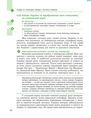 96
Розділ III. Природні умови і  ресурси України
§ 20.	Клімат України та відображення його показників
на  кліматичній карті
Ви дізнаєтесь:
ŠŠ про річний та сезонний хід кліматичних показників у  межах України
ŠŠ як розподіляються територією України температури та опади
Пригадайте:
ŠŠ показники клімату
ŠŠ як обчислюються середня температура, річна амплітуда температур
ŠŠ види атмосферних опадів
Між кліматом і  погодою існує тісний зв’язок. Зокрема, їх по-
єднують такі показники, як температура повітря, атмосферні опади,
вологість, атмосферний тиск, сила й  напрямок вітру. У  той самий
час погода швидко змінюється, а  клімат має сталий характер. Клі-
мат України є сприятливим для життя та діяльності населення.
1	 Територіальний розподіл і  річний хід температур.
Основним показником клімату є температура повітря. Вона змі-
нюється з  висотою залежно від району земної поверхні, пори року
й  навіть часу доби. У  найбільш загальному вигляді на території
України середні річні температури повітря зростають із півночі на
південь і зменшуються з висотою. Також вони зростають у районах,
до яких доступ холодного повітря утруднений через існування при-
родних бар’єрів  — Українських Карпат і  Кримських гір (Закарпат-
тя, Південний берег Криму). Проте існують важливі особливості, що
проявляються за сезонами та на окремих територіях (мал.  1, 2).
Територіальний розподіл температури повітря можна визначити за допомогою
ізотерм найтеплішого та найхолоднішого (липень і  січень) місяців. Нагадаємо,
що ізотерми — це лінії, що з’єднують точки з однаковою температурою. На клі-
матичних картах вони позначені червоним (ізотерма липня) та синім (ізотерма
січня) кольорами. Завдяки ізотермам ми наочно бачимо, що розподіл середніх
січневих і  середніх липневих температур на території України має суттєві від-
мінності. Це пов’язано з різницею у впливі кліматотвірних чинників.
У холодний період значення сонячної радіації дещо знижуєть-
ся, одночасно зростає вплив циркуляції атмосфери. Завдяки актив-
ності циклонів, які обумовлюють підвищення температури, у  захід-
ній та північно-західній частинах України ізотерми наближаються
до меридіонального простягання (вони мають напрямок із півночі на
південь та південний схід). На півдні вони наближаються до широт-
 