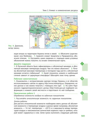101
Тема 2. Климат и  климатические ресурсы
ющих ветрах на территории Украины летом и зимой.  6. Объясните существо-
вание «оси Воейкова».  7.  Сравните климат Закарпатья и  Предкарпатья, объ-
ясните отличия.  8. Расскажите, какие сведения и с помощью каких условных
обозначений можно получить на основе климатической карты.
Давайте подумаем
1.  В  Луганской области были зафиксированы и  абсолютный минимум, и  абсо-
лютный максимум температуры воздуха. Чем это можно объяснить?  2. Поче-
му абсолютный максимум температуры в последние годы растет, а абсолютный
минимум остается стабильным?  3.  Какой показатель климата в  наибольшей
степени зависит от циркуляции атмосферы? Обоснуйте свою точку зрения.
Работаем самостоятельно
1.  Ознакомьтесь с  интерактивными картами погоды Украины и  ее областей,
воспользовавшись сайтом по адресу http://www.meteoprog.ua. Определите, ка-
кие данные и  как можно получить с  помощью этих карт.  2.  На сайте Укра-
инского гидрометеорологического центра (http://meteo.gov.ua) подберите ин-
формацию о  климате своей местности и  подготовьте по ней сообщение.
Практическая работа 5
Определение влажности воздуха по заданным показателям
1.	Рассчитайте относительную влажность по заданным показателям.
Этапы работы
Для расчета относительной влажности необходимо иметь данные об абсолют-
ной влажности и температуре воздуха в данное время (например, абсолютная
влажность — 14 г/м3
, температура — +20 °С) и о зависимости между темпера-
турой воздуха и максимальным количеством водяного пара (в граммах), кото-
рый может содержаться в  нем. Затем нужно выполнить следующие действия.
24° 28° 32° 36° 40°
50°
46°
24° 28°
32° 36°
50°
46°
Симферополь
Херсон
Луганск
Донецк
Запорожье
Харьков
Полтава
Сумы
Чернигов
КИЕВЖитомир
Люблин
Луцк
Ровно
Львов Тернополь
Хмельницкий
Ивано
Франковск
Черновцы
Винница Черкассы
Кировоград
Одесса
Краснодар
КИШИНЕВ
Курск
Белгород
Днепропетровск
Воронеж
Ужгород
Николаев
Днестр
Прут А З О В С КО Е
М О Р Е
Дон
С
еверский
Псел
Днепр
Десна
При
пять
Юж.Буг
Дунай
Днестр
Припять
Зап.Бу
г
Кубань
Ти
сса
Днепр
Донец
Ч Е Р Н О Е М О Р Е
Масштаб 1 : 15 000 000
менее
Преобладающее
направление ветра
АТМОСФЕРНОЕ ДАВЛЕНИЕ
НА УРОВНЕ МОРЯ (гПа)
1011
1012
1013
1014
1013
1014
1012
1011
1015
1015
более
Рис. 4. Давление,
ветер (июль).
 