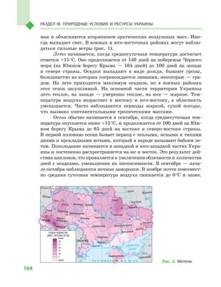 104
Раздел III. Природные условия и ресурсы Украины
мая и  объясняются вторжением арктических воздушных масс. Ино-
гда выпадает снег. В южных и юго-восточных районах могут наблю-
даться сильные ветры (рис. 1).
Лето начинается, когда среднесуточная температура достигает
отметки +15 °С. Оно продолжается от 140  дней на побережье Черного
моря (на Южном берегу Крыма  — 165  дней) до 100  дней на западе
и  севере страны. Осадки выпадают в  виде дождя, бывают грозы,
большинство из которых сопровождается ливнями, некоторые — гра-
дом. На лето приходится максимум осадков, но в  южных районах
этот сезон засушливый. На основной части территории Украины
лето теплое, на западе  — умеренно теплое, на юге  — жаркое. Тем-
пература воздуха возрастает к  востоку и  юго-востоку, а  облачность
уменьшается. Часто наблюдаются периоды жаркой, сухой погоды,
что вызвано континентальными тропическими массами.
Осень обычно начинается в  сентябре, когда среднесуточная тем-
пература опускается ниже +15 °С, и продолжается от 100 дней на Юж-
ном берегу Крыма до 65  дней на востоке и  северо-востоке страны.
В первой половине осени бывает период с теплыми, ясными и тихими
днями и прохладными ночами, который в народе называют бабьим ле-
том. Похолодание начинается в западной и юго-западной частях Укра-
ины и постепенно распространяется на юг и восток. Это результат дей-
ствия циклонов, что проявляется в увеличении облачности и количества
дней с  осадками, уменьшении их интенсивности. В  сентябре  — нача-
ле октября наблюдаются ночные заморозки. В ноябре почти повсемест-
но средняя суточная температура воздуха снижается до 0 °С и  ниже.
24° 28° 32° 36° 40°
50°
46°
24° 28°
32° 36°
50°
46°
Симферополь
Херсон
Луганск
Донецк
Запорожье
Харьков
Полтава
Сумы
Чернигов
КИЕВЖитомир
Люблин
Луцк
Ровно
Львов Тернополь
Хмельницкий
Ивано
Франковск
Черновцы
Винница Черкассы
Кировоград
Одесса
Краснодар
КИШИНЕВ
Курск
Белгород
Днепропетровск
Воронеж
Ужгород
Николаев
Днестр
Прут
А З О В С КО Е
М О Р Е
Дон
С
еверский
Псел
Днепр
Десна
При
пять
Юж.Буг
Дунай
Днестр
Припять
Зап.Бу
г
Кубань
Ти
сса
Днепр
Донец
Ч Е Р Н О Е М О Р Е
Масштаб 1 : 15 000 000
менее
СРЕДНЕЕ КОЛИЧЕСТВО
ДНЕЙ С МЕТЕЛЬЮ ЗА ГОД
5
10
1020
15
10
15
10
10
10
10
5
5
10
15
20
15
20
25
30
более
Рис. 2. Метели.
 