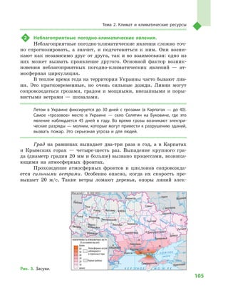 105
Тема 2. Климат и  климатические ресурсы
2	 Неблагоприятные погодно-климатические явления.
Неблагоприятные погодно-климатические явления сложно точ-
но спрогнозировать, а  значит, и  подготовиться к  ним. Они возни-
кают как независимо друг от друга, так и  во взаимосвязи: одно из
них может вызвать проявление другого. Основной фактор возник-
новения неблагоприятных погодно-климатических явлений  — ат-
мосферная циркуляция.
В теплое время года на территории Украины часто бывают лив-
ни. Это кратковременные, но очень сильные дожди. Ливни могут
сопровождаться грозами, градом и  мощными, внезапными и  поры-
вистыми ветрами  — шквалами.
Летом в  Украине фиксируется до 30  дней с  грозами (в Карпатах  — до 40).
Самое «грозовое» место в  Украине  — село Селятин на Буковине, где это
явление наблюдается 45  дней в  году. Во время грозы возникают электри-
ческие разряды — молнии, которые могут привести к разрушению зданий,
вызвать пожар. Это серьезная угроза и  для людей.
Град на равнинах выпадает два-три раза в  год, а  в Карпатах
и  Крымских горах  — четыре-шесть раз. Выпадение крупного гра-
да (диаметр градин 20 мм и больше) вызвано процессами, возника-
ющими на атмосферных фронтах.
Прохождение атмосферных фронтов и  циклонов сопровожда-
ется сильными ветрами. Особенно опасно, когда их скорость пре-
вышает 20  м/с. Такие ветры ломают деревья, опоры линий элек-
24° 28° 32° 36° 40°
50°
46°
24° 28°
32° 36°
50°
46°
Симферополь
Херсон
Луганск
Донецк
Запорожье
Харьков
Полтава
Сумы
Чернигов
КИЕВЖитомир
Люблин
Луцк
Ровно
Львов Тернополь
Хмельницкий
Ивано
Франковск
Черновцы
Винница Черкассы
Кировоград
Одесса
Краснодар
КИШИНЕВ
Курск
Белгород
Днепропетровск
Воронеж
Ужгород
Николаев
Днестр
Прут
А З О В С КО Е
М О Р Е
Дон
С
еверский
Псел
Днепр
Десна
При
пять
Юж.Буг
Дунай
Днестр
Припять
Зап.Бу
г
Кубань
Ти
сса
Днепр
Донец
Ч Е Р Н О Е М О Р Е
Масштаб 1 : 15 000 000
ПОВТОРЯЕМОСТЬ АТМОСФЕРНЫХ ЗАСУХ
(% от количества лет)
менее
10
20
30
20
10
40
50
30
40
60
60
10
более
Атмосферные засухи
наблюдаются
в отдельные годы
Горные районы
Рис. 3. Засухи.
 