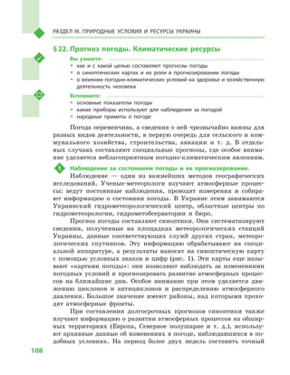 108
Раздел III. Природные условия и ресурсы Украины
§ 22.	Прогноз погоды. Климатические ресурсы
Вы узнаете:
ŠŠ как и  с какой целью составляют прогнозы погоды
ŠŠ о синоптических картах и  их роли в  прогнозировании погоды
ŠŠ о влиянии погодно-климатических условий на здоровье и хозяйственную
деятельность человека
Вспомните:
ŠŠ основные показатели погоды
ŠŠ какие приборы используют для наблюдения за погодой
ŠŠ народные приметы о  погоде
Погода переменчива, а сведения о ней чрезвычайно важны для
разных видов деятельности, в первую очередь для сельского и ком-
мунального хозяйства, строительства, авиации и  т.  д. В  отдель-
ных случаях составляют специальные прогнозы, где особое внима-
ние уделяется неблагоприятным погодно-климатическим явлениям.
1	 Наблюдение за состоянием погоды и  ее прогнозирование.
Наблюдение  — один из важнейших методов географических
исследований. Ученые-метеорологи изучают атмосферные процес-
сы: ведут постоянные наблюдения, проводят измерения и  собира-
ют информацию о  состоянии погоды. В  Украине этим занимаются
Украинский гидрометеорологический центр, областные центры по
гидрометеорологии, гидрометобсерватории и  бюро.
Прогноз погоды составляют синоптики. Они систематизируют
сведения, полученные на площадках метеорологических станций
Украины, данные соответствующих служб других стран, метеоро-
логических спутников. Эту информацию обрабатывают на специ-
альной аппаратуре, а  результаты наносят на синоптическую карту
с  помощью условных знаков и  цифр (рис. 1). Эти карты еще назы-
вают «картами погоды»: они позволяют наблюдать за изменениями
погодных условий и прогнозировать развитие атмосферных процес-
сов на ближайшие дни. Особое внимание при этом уделяется дви-
жению циклонов и  антициклонов и  распределению атмосферного
давления. Большое значение имеют районы, над которыми прохо-
дят атмосферные фронты.
При составлении долгосрочных прогнозов синоптики также
изучают информацию о развитии атмосферных процессов на обшир-
ных территориях (Европа, Северное полушарие и  т.  д.), использу-
ют архивные данные об изменениях в погоде, наблюдавшихся в по-
добных условиях. На период более двух недель составить точный
 