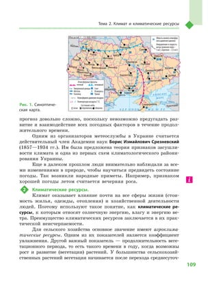 109
Тема 2. Климат и  климатические ресурсы
прогноз довольно сложно, поскольку невозможно предугадать раз-
витие и  взаимодействие всех погодных факторов в  течение продол-
жительного времени.
Одним из организаторов метеослужбы в  Украине считается
действительный член Академии наук Борис Измайлович Срезневский
(1857—1934  гг.). Им была предложена теория признаков засушли-
вости климата и  одна из первых схем климатологического райони-
рования Украины.
Еще в далеком прошлом люди внимательно наблюдали за все-
ми изменениями в природе, чтобы научиться предвидеть состояние
погоды. Так возникли народные приметы. Например, признаком
хорошей погоды летом считается вечерняя роса.
2	 Климатические ресурсы.
Климат оказывает влияние почти на все сферы жизни (стои-
мость жилья, одежды, отопления) и  хозяйственной деятельности
людей. Поэтому используют такое понятие, как климатические ре-
сурсы, к  которым относят солнечную энергию, влагу и  энергию ве-
тра. Преимущество климатических ресурсов заключается в их прак-
тической неисчерпаемости.
Для сельского хозяйства основное значение имеют агроклима-
тические ресурсы. Одним из их показателей является коэффициент
увлажнения. Другой важный показатель  — продолжительность веге-
тационного периода, то есть такого времени в  году, когда возможны
рост и  развитие (вегетация) растений. У  большинства сельскохозяй-
ственных растений вегетация начинается после перехода среднесуточ-
Рис. 1. Синоптиче-
ская карта.
24° 28° 32° 36° 40°
50°
46°
24° 28°
32° 36°
50°
46°
Днестр
Прут А З О В С К О Е
М О Р Е
Дон
Днепр
Десна
Дунай
Днестр
Припять
Кубань
Ти
сса
Днепр
Ч Е Р Н О Е М О Р Е
Масштаб 1 : 15 000 000
–1
–1
–1
–2
Атмосферные фронты
теплый холодный
Умеренный дождь Снег
Метель Изморось
Гололед Туман
Атмосферноедавлениевоздуха
Температура воздуха (˚C)
Состояние неба
ясно переменно облачно
+1
+1
+1
+1
+1 –1
+3
+2
+2 +2
+2
+1
+1
+1
+1
+2
+3
+3
0
0
0
0
0
1015
1015
1015
1020
1025
1010
Областьнизкогоатмосфер-
ногодавления(циклон)
Направление и скорость
ветра (длинное перо –
5 м/с, короткое – 2,5 м/с)
Симферополь
Херсон
Луганск
Донецк
Запорожье
Харьков
Полтава
Сумы
Чернигов
КИЕВ
Житомир
Люблин
Луцк
Ровно
Львов
Тернополь
Хмельницкий
Ивано
Франковск
Черновцы
Винница
Черкассы
Кировоград
Одесса
Краснодар
КИШИНЕВ
Днепропетровск
Ужгород
Николаев
Н
Н
 
