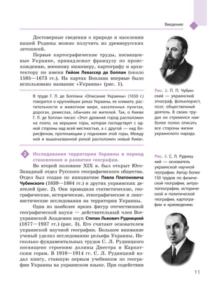 11
Введение
Достоверные сведения о  природе и  населении
нашей Родины можно получить из древнерусских
летописей.
Первые картографические труды, посвящен-
ные Украине, принадлежат французу по проис-
хождению, военному инженеру, картографу и архи-
тектору по имени Гийом Левассер де Боплан (около
1595—1673  гг.). На картах Боплана впервые было
использовано название «Украина» (рис. 1).
В  труде Г. Л. де Боплана «Описание Украины» (1650  г.)
говорится о крупнейших реках Украины, ее климате, рас-
тительности и  животном мире, населенных пунктах,
дорогах, ремеслах, обычаях ее жителей. Так, о  Киеве
Г. Л. де Боплан писал: «Этот древний город расположен
на плато, на вершине горы, которая господствует с  од-
ной стороны над всей местностью, а с другой — над Бо-
рисфеном, протекающим у подножия этой горы. Между
ней и  вышеназванной рекой расположен новый Киев».
2	 Исследования территории Украины в  период
становления и  развития географии.
Во второй половине XIX в. был открыт Юго-
Западный отдел Русского географического общества.
Отдел был создан по инициативе Павла Платоновича
Чубинского (1839—1884 гг.) и других украинских де-
ятелей (рис. 2). Они проводили статистические, гео-
графические, исторические, этнографические и линг-
вистические исследования на территории Украины.
Одна из наиболее ярких фигур отечественной
географической науки — действительный член Все-
украинской Академии наук Степан Львович Рудницкий
(1877—1937  гг.) (рис. 3). Его считают основателем
украинской научной географии. Большое внимание
ученый уделил исследованию рельефа Украины. Не-
сколько фундаментальных трудов С. Л. Рудницкого
посвящено строению долины Днестра и  Карпат-
ским горам. В  1910—1914  гг. С. Л. Рудницкий из-
дал книгу, ставшую первым учебником по геогра-
фии Украины на украинском языке. При содействии
Рис. 2. П. П. Чубин-
ский  — украинский
этнограф, фольклорист,
поэт, общественный
деятель. В  своих тру-
дах он стремился наи-
более полно описать
все стороны жизни
украинского народа.
Рис. 3. С. Л. Рудниц-
кий  — основатель
украинской научной
географии. Автор более
150  трудов по физиче-
ской географии, антро-
погеографии, историче-
ской и  политической
географии, картогра-
фии и  краеведению.
 