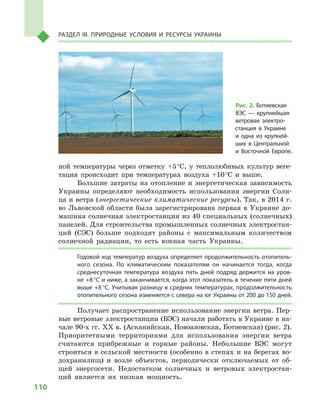 110
Раздел III. Природные условия и ресурсы Украины
ной температуры через отметку +5 °С, у  теплолюбивых культур веге-
тация происходит при температурах воздуха +10 °С и  выше.
Большие затраты на отопление и  энергетическая зависимость
Украины определяют необходимость использования энергии Солн-
ца и ветра (энергетические климатические ресурсы). Так, в 2014 г.
во Львовской области была зарегистрирована первая в Украине до-
машняя солнечная электростанция из 40 специальных (солнечных)
панелей. Для строительства промышленных солнечных электростан-
ций (СЭС) больше подходят районы с  максимальным количеством
солнечной радиации, то есть южная часть Украины.
Годовой ход температур воздуха определяет продолжительность отопитель-
ного сезона. По климатическим показателям он начинается тогда, когда
среднесуточная температура воздуха пять дней подряд держится на уров-
не +8 °С и ниже, а заканчивается, когда этот показатель в течение пяти дней
выше +8 °С. Учитывая разницу в средних температурах, продолжительность
отопительного сезона изменяется с севера на юг Украины от 200 до 150 дней.
Получает распространение использование энергии ветра. Пер-
вые ветровые электростанции (ВЭС) начали работать в Украине в на-
чале 90-х гг. XX в. (Асканийская, Новоазовская, Ботиевская) (рис. 2).
Приоритетными территориями для использования энергии ветра
считаются прибрежные и  горные районы. Небольшие ВЭС могут
строиться в сельской местности (особенно в степях и на берегах во-
дохранилищ) и  возле объектов, периодически отключаемых от об-
щей энергосети. Недостатком солнечных и  ветровых электростан-
ций является их низкая мощность.
Рис. 2. Ботиевская
ВЭС  — крупнейшая
ветровая электро-
станция в  Украине
и  одна из крупней-
ших в  Центральной
и  Восточной Европе.
 