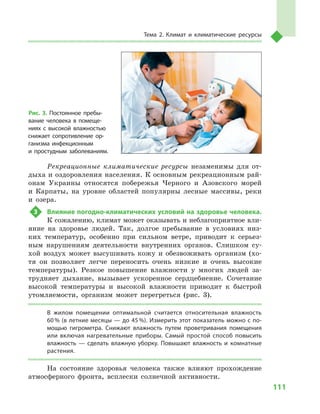 111
Тема 2. Климат и  климатические ресурсы
Рекреационные климатические ресурсы незаменимы для от-
дыха и оздоровления населения. К основным рекреационным рай-
онам Украины относятся побережья Черного и  Азовского морей
и  Карпаты, на уровне областей популярны лесные массивы, реки
и  озера.
3	 Влияние погодно-климатических условий на здоровье человека.
К сожалению, климат может оказывать и неблагоприятное вли-
яние на здоровье людей. Так, долгое пребывание в  условиях низ-
ких температур, особенно при сильном ветре, приводит к  серьез-
ным нарушениям деятельности внутренних органов. Слишком су-
хой воздух может высушивать кожу и  обезвоживать организм (хо-
тя он позволяет легче переносить очень низкие и  очень высокие
температуры). Резкое повышение влажности у  многих людей за-
трудняет дыхание, вызывает ускоренное сердцебиение. Сочетание
высокой температуры и  высокой влажности приводит к  быстрой
утомляемости, организм может перегреться (рис. 3).
В  жилом помещении оптимальной считается относительная влажность
60 % (в летние месяцы — до 45 %). Измерить этот показатель можно с по-
мощью гигрометра. Снижают влажность путем проветривания помещения
или включая нагревательные приборы. Самый простой способ повысить
влажность  — сделать влажную уборку. Повышают влажность и  комнатные
растения.
На состояние здоровья человека также влияют прохождение
атмосферного фронта, всплески солнечной активности.
Рис. 3. Постоянное пребы-
вание человека в  помеще-
ниях с  высокой влажностью
снижает сопротивление ор-
ганизма инфекционным
и  простудным заболеваниям.
 