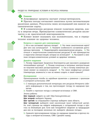 112
Раздел III. Природные условия и ресурсы Украины
!	 Главное
‹‹ Атмосферные процессы изучают ученые-метеорологи.
‹‹ Прогноз погоды составляют синоптики путем систематизации
различных данных. Результаты своих исследований они наносят на
синоптические карты.
‹‹ К климатическим ресурсам относят солнечную энергию, вла-
гу и энергию ветра. Преимущество климатических ресурсов заклю-
чается в  их практической неисчерпаемости.
‹‹ Климат может оказывать как положительное, так и  отрица-
тельное влияние на здоровье человека.
Вопросы и  задания для самопроверки
1. Кто и как составляет прогноз погоды?  2. Что такое синоптическая карта?
Для чего она используется?  3.  Назовите особенности составления долго-
срочных прогнозов.  4. Охарактеризуйте агроклиматические ресурсы.  5. Что
относят к  энергетическим климатическим ресурсам? В  чем преимущества
и недостатки электростанций, которые их используют?  6. Расскажите о вли-
янии погодно-климатических условий на здоровье человека.
Давайте подумаем
1.  Почему территория Закарпатья благоприятна для массового разведения
теплолюбивых культур?  2. Почему солнечные и ветровые электростанции
не получили массовое распространение?  3. Как и почему комнатные рас-
тения влияют на влажность воздуха?  4.  Что такое комфортные условия
(температура, влажность) и  как их можно создать в  своей комнате?
Исследование
Прогнозирование погоды по народным приметам и  сравнение с  прогнозом
в интернет-источниках, СМИ
1.	С помощью дополнительной литературы или ресурсов Интернета собе-
рите информацию о  том, как прогнозируют погоду по народным при-
метам.
2.	Узнайте о  прогнозе погоды в  интернет-источниках и  СМИ.
Этапы работы
Шаг первый: зайдите на сайт http://www.gismeteo.ua/.
Шаг второй: выберите Украину.
Шаг третий: на открывшейся странице выберите свою область.
Шаг четвертый: выберите свой населенный пункт (областной центр).
На этой странице вы найдете информацию о  сегодняшней погоде и  про-
гноз на ближайшие дни. Если вам понадобятся сведения за предыдущие
дни или за последние несколько лет, выберите «Дневник погоды».
3.	Сравните прогнозирование погоды по народным приметам и прогноз по-
годы в  интернет-источниках, СМИ. Сделайте вывод.
 