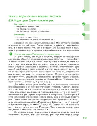 113
Тема 3. Воды суши и  водные ресурсы
ТЕМА 3. ВОДЫ СУШИ И  ВОДНЫЕ РЕСУРСЫ
§ 23.	Воды суши. Характеристики рек
Вы узнаете:
ŠŠ о характере течения реки
ŠŠ что такое речной сток
ŠŠ как рассчитать падение и  уклон реки
Вспомните:
ŠŠ компоненты гидросферы
ŠŠ что такое река; назовите ее составные части
Значение рек переоценить невозможно. Они служат основным
источником пресной воды, биологических ресурсов, путями сообще-
ния. Не менее важна роль рек в  природе. Это главное звено в  боль-
шом круговороте воды в природе, среда обитания живых организмов.
1	 Состав вод суши. Равнинные и  горные реки.
Вы уже знаете, что вода в  жидком, твердом и  газообразном
состояниях образует непрерывную водную оболочку — гидросферу.
К ней относятся Мировой океан, воды суши и атмосферы. Воды су-
ши  — это реки, озера, болота, искусственные водоемы, подземные
воды, ледники (последние в  пределах Украины отсутствуют). Для
людей наибольший практический интерес представляют реки. Хо-
тя на них приходится лишь незначительная часть вод гидросферы,
они играют важную роль в  жизни страны. Достаточно посмотреть
на карту, чтобы убедиться: большинство крупных городов Украины
стоят на реках, главным образом на Днепре (Киев, Черкассы, Дне-
пропетровск, Запорожье, Херсон и  др.).
Для образования реки необходимы определенные сочетания
климатических и  геоморфологических условий. Климат, прежде
всего количество и  интенсивность выпадения осадков и  темпера-
тура, определяет особенности географии речной сети и  ее густоту,
многоводность рек, время вскрывания и замерзания. Густота речной
сети измеряется отношением общей длины рек к  площади террито-
рии. Самая густая речная сеть сформировалась в районах с наиболь-
шим количеством осадков: в Украинских Карпатах — до 1,1 км/км2
,
в  Крымских горах  — 0,6—0,7  км/км2
. Самые низкие показате-
ли  — на юге и  юго-востоке Украины. Так, в  степях между река-
ми Днепр и  Молочная он близок к  0.
От рельефа зависят направление и скорость течения реки, из-
вилистость ее русла. Так, большинство рек Украины текут с  севера
 
