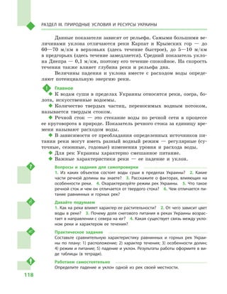 118
Раздел III. Природные условия и ресурсы Украины
Данные показатели зависят от рельефа. Самыми большими ве-
личинами уклона отличаются реки Карпат и  Крымских гор  — до
60—70  м/км в  верховьях (здесь течение быстрое), до 5—10  м/км
в предгорьях (здесь течение замедляется). Средний показатель укло-
на Днепра — 0,1 м/км, поэтому его течение спокойное. На скорость
течения также влияет глубина реки и  рельефа дна.
Величины падения и  уклона вместе с  расходом воды опреде-
ляют потенциальную энергию реки.
!	 Главное
‹‹ К водам суши в пределах Украины относятся реки, озера, бо-
лота, искусственные водоемы.
‹‹ Количество твердых частиц, переносимых водным потоком,
называется твердым стоком.
‹‹ Речной сток  — это стекание воды по речной сети в  процессе
ее круговорота в природе. Показатель речного стока за единицу вре-
мени называют расходом воды.
‹‹ В зависимости от преобладания определенных источников пи-
тания реки могут иметь разный водный режим  — регулярные (су-
точные, сезонные, годовые) изменения уровня и  расхода воды.
‹‹ Для рек Украины характерно смешанное питание.
‹‹ Важные характеристики реки  — ее падение и  уклон.
Вопросы и  задания для самопроверки
1.  Из каких объектов состоят воды суши в  пределах Украины?  2.  Какие
части речной долины вы знаете?  3.  Расскажите о  факторах, влияющих на
особенности реки.  4. Охарактеризуйте режим рек Украины.  5. Что такое
речной сток и чем он отличается от твердого стока?  6. Чем отличается пи-
тание равнинных и  горных рек?
Давайте подумаем
1. Как на реки влияет характер ее растительности?  2. От чего зависит цвет
воды в реке?  3. Почему доля снегового питания в реках Украины возрас-
тает в направлении с севера на юг?  4. Какая существует связь между укло-
ном реки и  характером ее течения?
Практическое задание
Составьте сравнительную характеристику равнинных и  горных рек Украи-
ны по плану: 1) расположение; 2) характер течения; 3) особенности долин;
4) режим и питание; 5) падение и уклон. Результаты работы оформите в ви-
де таблицы (в тетради).
Работаем самостоятельно
Определите падение и  уклон одной из рек своей местности.
 