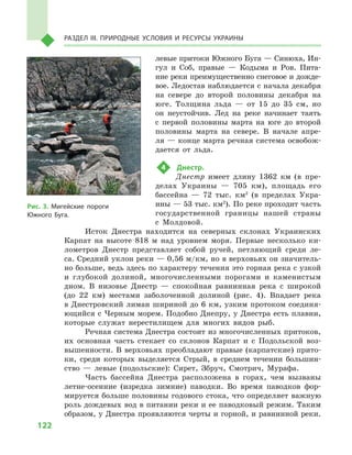 122
Раздел III. Природные условия и ресурсы Украины
левые притоки Южного Буга — Синюха, Ин-
гул и  Соб, правые  — Кодыма и  Ров. Пита-
ние реки преимущественно снеговое и дожде-
вое. Ледостав наблюдается с начала декабря
на севере до второй половины декабря на
юге. Толщина льда  — от 15  до 35  см, но
он неустойчив. Лед на реке начинает таять
с  первой половины марта на юге до второй
половины марта на севере. В  начале апре-
ля — конце марта речная система освобож-
дается от льда.
4	 Днестр.
Днестр имеет длину 1362  км (в пре-
делах Украины  — 705  км), площадь его
бассейна  — 72  тыс. км2
(в пределах Укра-
ины — 53 тыс. км2
). По реке проходит часть
государственной границы нашей страны
с  Молдовой.
Исток Днестра находится на северных склонах Украинских
Карпат на высоте 818  м  над уровнем моря. Первые несколько ки-
лометров Днестр представляет собой ручей, петляющий среди ле-
са. Средний уклон реки — 0,56 м/км, но в верховьях он значитель-
но больше, ведь здесь по характеру течения это горная река с узкой
и  глубокой долиной, многочисленными порогами и  каменистым
дном. В  низовье Днестр  — спокойная равнинная река с  широкой
(до 22  км) местами заболоченной долиной (рис. 4). Впадает река
в Днестровский лиман шириной до 6 км, узким протоком соединя-
ющийся с Черным морем. Подобно Днепру, у Днестра есть плавни,
которые служат нерестилищем для многих видов рыб.
Речная система Днестра состоит из многочисленных притоков,
их основная часть стекает со склонов Карпат и  с  Подольской воз-
вышенности. В верховьях преобладают правые (карпатские) прито-
ки, среди которых выделяется Стрый, в  среднем течении большин-
ство  — левые (подольские): Сирет, Збруч, Смотрич, Мурафа.
Часть бассейна Днестра расположена в  горах, чем вызваны
летне-осенние (изредка зимние) паводки. Во время паводков фор-
мируется больше половины годового стока, что определяет важную
роль дождевых вод в питании реки и ее паводковый режим. Таким
образом, у Днестра проявляются черты и горной, и равнинной реки.
Рис. 3. Мигейские пороги
Южного Буга.
 