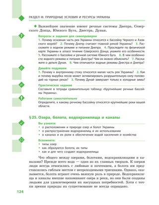 124
Раздел III. Природные условия и ресурсы Украины
‹‹ Важнейшее значение имеют речные системы Днепра, Север-
ского Донца, Южного Буга, Днестра, Дуная.
Вопросы и  задания для самопроверки
1.  Почему основная часть рек Украины относится к  бассейну Черного и  Азов-
ского морей?  2.  Почему Днепр считают главной рекой Украины?  3.  Рас-
скажите о  водном режиме и  питании Днепра.  4.  Проследите по физической
карте Украины в  атласе течение Северского Донца, укажите его особенности. 
5. Расскажите о бассейне и речной системе Южного Буга.  6. В чем особенно-
сти водного режима и питания Днестра? Чем их можно объяснить?  7. Расска-
жите о дельте Дуная.  8. Чем отличаются водные режимы Днестра и Днепра?
Давайте подумаем
1.  Почему к  внутреннему стоку относится малая часть рек Украины?  2.  Как
и  почему вырубка лесов может активизировать разрушительную силу полово-
дий на горных реках?  3.  Почему Дунай замерзает только в  холодные зимы?
Практическое задание
Составьте в  тетради сравнительную таблицу «Крупнейшие речные бассей-
ны Украины».
Работаем самостоятельно
Определите, к какому речному бассейну относятся крупнейшие реки вашей
области.
§ 25.	Озера, болота, водохранилища и  каналы
Вы узнаете:
ŠŠ о расположении и  природе озер и  болот Украины
ŠŠ о распространении водохранилищ и  их использовании
ŠŠ о каналах и  их роли в  обеспечении водой населения и  хозяйства
Вспомните:
ŠŠ типы озер
ŠŠ как образуются болота, их типы
ŠŠ как и  для чего создают водохранилища
Что общего между озерами, болотами, водохранилищами и  ка-
налами? Прежде всего вода — один из их главных творцов. К озерам
люди всегда относились с  любовью и  почтением, а  болота им пред-
ставлялись гиблым местом с непроходимыми трясинами. Однако, ока-
зывается, болота играют очень важную роль в природе. Водохранили-
ща и каналы внешне напоминают озера и реки, но они были созданы
людьми для удовлетворения их насущных потребностей. Хотя с  точ-
ки зрения природы их существование не всегда оправдано.
 