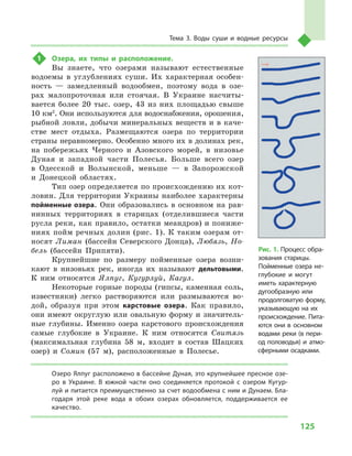 125
Тема 3. Воды суши и  водные ресурсы
1	 Озера, их типы и  расположение.
Вы знаете, что озерами называют естественные
водоемы в  углублениях суши. Их характерная особен-
ность  — замедленный водообмен, поэтому вода в  озе-
рах малопроточная или стоячая. В  Украине насчиты-
вается более 20  тыс. озер, 43  из них площадью свыше
10 км2
. Они используются для водоснабжения, орошения,
рыбной ловли, добычи минеральных веществ и в каче-
стве мест отдыха. Размещаются озера по территории
страны неравномерно. Особенно много их в долинах рек,
на побережьях Черного и  Азовского морей, в  низовье
Дуная и  западной части Полесья. Больше всего озер
в  Одесской и  Волынской, меньше  — в  Запорожской
и  Донецкой областях.
Тип озер определяется по происхождению их кот-
ловин. Для территории Украины наиболее характерны
пойменные озера. Они образовались в  основном на рав-
нинных территориях в  старицах (отделившиеся части
русла реки, как правило, остатки меандров) и пониже-
ниях пойм речных долин (рис. 1). К таким озерам от-
носят Лиман (бассейн Северского Донца), Любязь, Но-
бель (бассейн Припяти).
Крупнейшие по размеру пойменные озера возни-
кают в  низовьях рек, иногда их называют дельтовыми.
К  ним относятся Ялпуг, Кугурлуй, Кагул.
Некоторые горные породы (гипсы, каменная соль,
известняки) легко растворяются или размываются во-
дой, образуя при этом карстовые озера. Как правило,
они имеют округлую или овальную форму и значитель-
ные глубины. Именно озера карстового происхождения
самые глубокие в  Украине. К  ним относятся Свитязь
(максимальная глубина 58  м, входит в  состав Шацких
озер) и  Сомин (57  м), расположенные в  Полесье.
Озеро Ялпуг расположено в бассейне Дуная, это крупнейшее пресное озе-
ро в  Украине. В  южной части оно соединяется протокой с  озером Кугур-
луй и питается преимущественно за счет водообмена с ним и Дунаем. Бла-
годаря этой реке вода в  обоих озерах обновляется, поддерживается ее
качество.
Рис. 1. Процесс обра-
зования старицы.
Пойменные озера не-
глубокие и  могут
иметь характерную
дуго­образную или
продолговатую форму,
указывающую на их
происхождение. Пита-
ются они в  основном
водами реки (в пери-
од половодья) и  атмо­
сферными осадками.
 