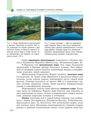 126
Раздел III. Природные условия и ресурсы Украины
Озера ледникового происхождения встречаются в  Полесье (Лу-
ка) и  Украинских Карпатах (Бребенескул, Несамовитое) (рис. 2).
В Карпатах есть вулканические озера. Так, озеро Липовецкое
расположено в  боковом кратере потухшего вулкана. Этот неболь-
шой по размерам водоем питается подземными водами и атмосфер-
ными осадками, зимой замерзает.
Жемчужиной Украинских Карпат является завальное озеро
Синевир (рис. 3). Такие озера образуются в результате обвала или
оползня, когда горные породы перекрывают русло горной реки
(ручья). Синевир находится на высоте 989  м  в окружении гор-
ных склонов, покрытых лесами. Озеро питается поверхностными
водами и  атмосферными осадками.
Отделившиеся участки моря образуют лиманные озера. Таких
озер много на побережье Черного моря (Сасык), они отделены от
него пересыпями из песка, гальки и  разрушенных створок моллю-
сков, намытых морскими волнами и  течениями.
Лиманы постоянно или в  определенные периоды года сообща-
ются с  морем: Днестровский, Днепровско-Бугский, Хаджибейский,
Куяльницкий (рис. 4), Молочный. Это затопленные морем устья
или низовья реки. Котловины южноукраинских лиманов созданы
реками в  прошлые геологические эпохи, когда уровень суши был
Рис. 2. Озеро Бребенескул расположено
в  массиве Черногора на высоте 1801  м.
По размерам его можно сравнить с  фут-
больным полем, на берегах имеются ка-
менные осыпи. Вода в  озере чистая, но
ее температура, как правило, не подни-
мается выше +10 °С.
Рис. 3. Озеро Синевир  — одно из природных
чудес Украины. Вода в  нем очень прозрачная,
поэтому здесь водится требовательная к  чистоте
воды форель. Посреди озера есть крохотный
островок, напоминающий зрачок глаза. Поэтому
Синевир иногда называют «морским оком».
 