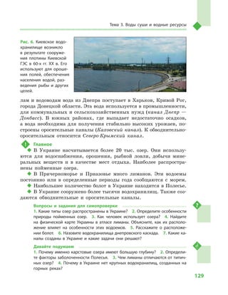 129
Тема 3. Воды суши и  водные ресурсы
лам и водоводам вода из Днепра поступает в Харьков, Кривой Рог,
города Донецкой области. Эта вода используется в промышленности,
для коммунальных и сельскохозяйственных нужд (канал Днепр —
Донбасс). В  южных районах, где выпадает недостаточно осадков,
а  вода необходима для получения стабильно высоких урожаев, по-
строены оросительные каналы (Каховский канал). К обводнительно-
оросительным относится Северо-Крымский канал.
!	 Главное
‹‹ В Украине насчитывается более 20  тыс. озер. Они использу-
ются для водоснабжения, орошения, рыбной ловли, добычи мине-
ральных веществ и  в качестве мест отдыха. Наиболее распростра-
нены пойменные озера.
‹‹ В Причерноморье и  Приазовье много лиманов. Эти водоемы
постоянно или в  определенные периоды года сообщаются с  морем.
‹‹ Наибольшее количество болот в Украине находится в Полесье.
‹‹ В Украине сооружено более тысячи водохранилищ. Также соз-
даются обводнительные и  оросительные каналы.
Вопросы и  задания для самопроверки
1. Какие типы озер распространены в Украине?  2. Определите особенности
природы пойменных озер.  3.  Как человек использует озера?  4.  Найдите
на физической карте Украины в  атласе лиманы. Объясните, как их располо-
жение влияет на особенности этих водоемов.  5.  Расскажите о  расположе-
нии болот.  6. Назовите водохранилища днепровского каскада.  7. Какие ка-
налы созданы в  Украине и  какие задачи они решают?
Давайте подумаем
1. Почему именно карстовые озера имеют большую глубину?  2. Определи-
те факторы заболоченности Полесья.  3. Чем лиманы отличаются от типич-
ных озер?  4. Почему в Украине нет крупных водохранилищ, созданных на
горных реках?
Рис. 6. Киевское водо-
хранилище возникло
в  результате сооруже-
ния плотины Киевской
ГЭС в  60-х гг. XX в. Его
используют для ороше-
ния полей, обеспечения
населения водой, раз-
ведения рыбы и  других
целей.
 