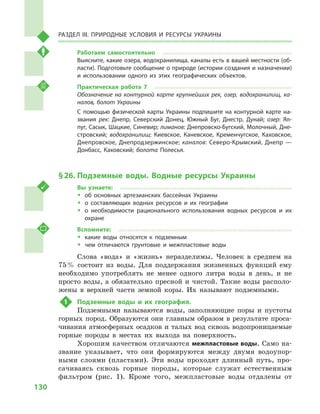 130
Раздел III. Природные условия и ресурсы Украины
Работаем самостоятельно
Выясните, какие озера, водохранилища, каналы есть в вашей местности (об-
ласти). Подготовьте сообщение о природе (истории создания и назначении)
и  использовании одного из этих географических объектов.
Практическая работа 7
Обозначение на контурной карте крупнейших рек, озер, водохранилищ, ка­
налов, болот Украины
С помощью физической карты Украины подпишите на контурной карте на-
звания рек: Днепр, Северский Донец, Южный Буг, Днестр, Дунай; озер: Ял-
пуг, Сасык, Шацкие, Синевир; лиманов: Днепровско-Бугский, Молочный, Дне-
стровский; водохранилищ: Киевское, Каневское, Кременчугское, Каховское,
Днепровское, Днепродзержинское; каналов: Северо-Крымский, Днепр  —
Донбасс, Каховский; болота Полесья.
§ 26.	Подземные воды. Водные ресурсы Украины
Вы узнаете:
ŠŠ об основных артезианских бассейнах Украины
ŠŠ о составляющих водных ресурсов и  их географии
ŠŠ о необходимости рационального использования водных ресурсов и  их
охране
Вспомните:
ŠŠ какие воды относятся к  подземным
ŠŠ чем отличаются грунтовые и  межпластовые воды
Слова «вода» и  «жизнь» неразделимы. Человек в  среднем на
75 % состоит из воды. Для поддержания жизненных функций ему
необходимо употреблять не менее одного литра воды в  день, и  не
просто воды, а  обязательно пресной и чистой. Такие воды располо-
жены в  верхней части земной коры. Их называют подземными.
1	 Подземные воды и  их география.
Подземными называются воды, заполняющие поры и  пустоты
горных пород. Образуются они главным образом в результате проса-
чивания атмосферных осадков и талых вод сквозь водопроницаемые
горные породы в  местах их выхода на поверхность.
Хорошим качеством отличаются межпластовые воды. Само на-
звание указывает, что они формируются между двумя водоупор-
ными слоями (пластами). Эти воды проходят длинный путь, про-
сачиваясь сквозь горные породы, которые служат естественным
фильтром (рис.  1). Кроме того, межпластовые воды отдалены от
 