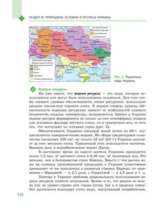 132
Раздел III. Природные условия и ресурсы Украины
2	 Водные ресурсы.
Вы уже знаете, что водные ресурсы  — это воды, которые ис-
пользуются или могут быть использованы человеком. Для того что-
бы оценить уровень обеспеченности этими ресурсами, используют
средние показатели годового стока. В  первую очередь уровень обе-
спеченности водными ресурсами зависит от особенностей климата
(количество осадков, температура, испаряемость). Однако в  Украине
водные ресурсы формируются не только за счет атмосферных осадков
как основного фактора местного стока, но и транзитных вод, то есть
тех, что поступают из соседних стран (рис. 3).
Обеспеченность Украины питьевой водой почти на 80 % осу-
ществляется поверхностными водами. Их общее среднегодовое коли-
чество составляет 210 км3
, но только 52 км3
(25 %) Украина получа-
ет за счет местного стока. Транзитный сток используется частично.
Важную роль в  водообеспечении играет Днепр.
В настоящее время на одного жителя Украины приходится
около 1,2 тыс. м3
местного стока и 0,16 тыс. м3
подземных вод. Это
меньше, чем в  большинстве стран Европы. Вместе с  тем расход во-
ды на единицу произведенной продукции в  Украине существенно
превышает те же показатели в  развитых странах Европы: по срав-
нению с  Францией  — в  2,5  раза, с  Германией  — в  4,3  раза и  т.  д.
Поэтому в  Украине проблема рационального использования во-
дных ресурсов остается актуальной. Важно и  то, что решать ее мож-
но как на уровне страны или города (села), так и  в пределах семьи.
Это достигается благодаря учету воды, поступающей потребителям,
24° 28° 32° 36° 40°
50°
46°
24° 28°
32° 36°
50°
46°
Симферополь
Херсон
Луганск
Донецк
Запорожье
Харьков
Полтава
Сумы
Чернигов
КИЕВЖитомир
Люблин
Луцк
Ровно
Львов Тернополь
Хмельницкий
Ивано
Франковск
Черновцы
Винница Черкассы
Кировоград
Одесса
Краснодар
КИШИНЕВ
Курск
Белгород
Днепропетровск
Воронеж
Ужгород
Николаев
Днестр
Прут
А З О В С КО Е
М О Р Е
Дон
С
еверский
Псел
Днепр
Десна
При
пять
Юж.Буг
Дунай
Днестр
Припять
Зап.Бу
г
Кубань
Ти
сса
Днепр
Донец
Ч Е Р Н О Е М О Р Е
Масштаб 1 : 15 000 000
Провинции складчатых областей
Украинский кристаллический
массив
Донецкая
Карпаты
Горный Крым
Источники минеральных вод
ГИДРОГЕОЛОГИЧЕСКИЕ РАЙОНЫ
Днепровско-Донецкий
Волыно-Подольский
Причерноморский
Артезианские бассейны
Березовка Новопсков
Старобельск
Славянск
Бердянск
Кириловка
Мариуполь
Ольгинка
ЧокракскоеДжанкой
Чаплинка
Мелитополь
Миргород
Царичанка
Знаменка Знаменовка
Зачепиловка
Мироновка
Умань
Конча-Заспа
Немиров
Сходница
Трускавец
Великий Любень
Бровары
Хмельник
Гусятин
Щербинцы
Поляна
Вышково
Берегово
Гута СтепановскаяВладимир-Волынский
Куяльник
Сергеевка
Саки
Рис. 2. Подземные
воды Украины.
 