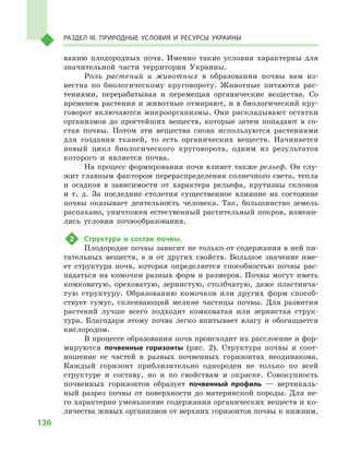136
Раздел III. Природные условия и ресурсы Украины
ванию плодородных почв. Именно такие условия характерны для
значительной части территории Украины.
Роль растений и  животных в  образовании почвы вам из-
вестна по биологическому круговороту. Животные питаются рас-
тениями, перерабатывая и  перемещая органические вещества. Со
временем растения и животные отмирают, и в биологический кру-
говорот включаются микроорганизмы. Они раскладывают остатки
организмов до простейших веществ, которые затем попадают в  со-
став почвы. Потом эти вещества снова используются растениями
для создания тканей, то есть органических веществ. Начинается
новый цикл биологического круговорота, одним из результатов
которого и  является почва.
На процесс формирования почв влияет также рельеф. Он слу-
жит главным фактором перераспределения солнечного света, тепла
и  осадков в  зависимости от характера рельефа, крутизны склонов
и  т.  д. За последние столетия существенное влияние на состояние
почвы оказывает деятельность человека. Так, большинство земель
распахано, уничтожен естественный растительный покров, измени-
лись условия почвообразования.
2	 Структура и  состав почвы.
Плодородие почвы зависит не только от содержания в ней пи-
тательных веществ, а  и от других свойств. Большое значение име-
ет структура почв, которая определяется способностью почвы рас-
падаться на комочки разных форм и  размеров. Почвы могут иметь
комковатую, ореховатую, зернистую, столбчатую, даже пластинча-
тую структуру. Образованию комочков или других форм способ-
ствует гумус, склеивающий мелкие частицы почвы. Для развития
растений лучше всего подходит комковатая или зернистая струк-
тура. Благодаря этому почва легко впитывает влагу и  обогащается
кислородом.
В процессе образования почв происходит их расслоение и фор-
мируются почвенные горизонты (рис. 2). Структура почвы и  соот-
ношение ее частей в  разных почвенных горизонтах неодинакова.
Каждый горизонт приблизительно однороден не только по всей
структуре и  составу, но и  по свойствам и  окраске. Совокупность
почвенных горизонтов образует почвенный профиль  — вертикаль-
ный разрез почвы от поверхности до материнской породы. Для не-
го характерно уменьшение содержания органических веществ и ко-
личества живых организмов от верхних горизонтов почвы к нижним.
 
