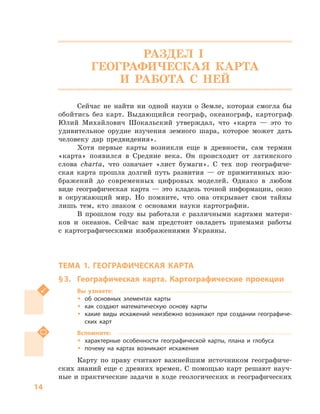 14
РАЗДЕЛ I.
ГЕОГРАФИЧЕСКАЯ КАРТА
И РАБОТА С  НЕЙ
Сейчас не найти ни одной науки о  Земле, которая смогла бы
обойтись без карт. Выдающийся географ, океанограф, картограф
Юлий Михайлович Шокальский утверждал, что «карта  — это то
удивительное орудие изучения земного шара, которое может дать
человеку дар предвидения».
Хотя первые карты возникли еще в  древности, сам термин
«карта» появился в  Средние века. Он происходит от латинского
слова charta, что означает «лист бумаги». С  тех пор географиче-
ская карта прошла долгий путь развития  — от примитивных изо-
бражений до современных цифровых моделей. Однако в  любом
виде географическая карта  — это кладезь точной информации, окно
в  окружающий мир. Но помните, что она открывает свои тайны
лишь тем, кто знаком с  основами науки картографии.
В прошлом году вы работали с  различными картами матери-
ков и  океанов. Сейчас вам предстоит овладеть приемами работы
с  картографическими изображениями Украины.
ТЕМА 1. ГЕОГРАФИЧЕСКАЯ КАРТА
§ 3.	 Географическая карта. Картографические проекции
Вы узнаете:
ŠŠ об основных элементах карты
ŠŠ как создают математическую основу карты
ŠŠ какие виды искажений неизбежно возникают при создании географиче-
ских карт
Вспомните:
ŠŠ характерные особенности географической карты, плана и  глобуса
ŠŠ почему на картах возникают искажения
Карту по праву считают важнейшим источником географиче-
ских знаний еще с древних времен. С помощью карт решают науч-
ные и практические задачи в ходе геологических и географических
 