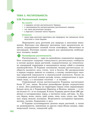 142
Раздел III. Природные условия и ресурсы Украины
ТЕМА 5. РАСТИТЕЛЬНОСТЬ
§ 28.	Растительный покров
Вы узнаете:
ŠŠ о видовом составе растительности Украины
ŠŠ о закономерностях распространения растительного покрова
ŠŠ что такое растительные ресурсы
ŠŠ о Красной и  Зеленой книгах Украины
Вспомните:
ŠŠ какие виды растений характерны для природных зон смешанных лесов,
лесостепи и  степи Евразии
Переоценить роль растений для природы и  населения невоз-
можно. Ежегодно они образуют миллионы тонн органических ве-
ществ, поддерживают газовый состав атмосферы, обеспечивая ее
кислородом. Растения служат сырьем для производства необходи-
мых человеку вещей.
1	 Разнообразие растительности.
Растительность — один из важнейших компонентов природы.
Этот компонент содержит совокупность растительных сообществ
в  составе разных видов растений, сосредоточенных на относитель-
но однородной территории и  находящихся между собой в  сложном
взаимодействии. В  Украине основными типами растительных со-
обществ являются леса, степи, луга и  болота. Их распределение
в первую очередь зависит от климата, а потому соответствует зако-
нам широтной зональности и  вертикальной поясности. Также на
географию растений влияют рельеф, почвы, поверхностные и грун-
товые воды, а  в последние столетия  — и  человек.
Современный состав растительности Украины насчитывает
более 27  тыс. видов. Большое разнообразие флоры сосредоточено
в  лесах. Леса размещены на территории страны очень неравномерно:
больше всего их в Украинских Карпатах и Полесье, меньше — в сте-
пи (только 4 % от ее площади). В лесах Украины растет более 200 дре-
весных и  кустарниковых пород, в  частности сосна, дуб (рис. 1), бук,
ель, береза, ясень, пихта, граб, осина, липа, клен, ольха, ива. Хвой-
ных пород меньше половины. Встречаются кустарники (орешник,
малина, калина, боярышник и  др.).
В Украине культивируются десятки видов растений, а  также
их разновидности, завезенные из других стран (белая акация, пира-
мидальный тополь, канадский дуб).
 