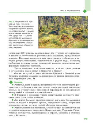 145
Тема 5. Растительность
состоянии 800  редких, находящихся под угрозой исчезновения,
и  типичных естественных растительных сообществ, нуждающихся
в охране. В первую очередь в книге представлены сообщества, в ко-
торых растут реликтовые, эндемические и  редкие виды, например
сообщества буковых лесов, редколесий высокого можжевельника,
формации люцерны скальной.
Почти половина всех эндемических и  около трети редких
и  исчезающих видов растут в  Карпатах и  Крыму.
Одним из путей охраны объектов Красной и  Зеленой книг
Украины является создание заповедников и  других природоохран-
ных территорий (рис. 3).
!	 Главное
‹‹ Растительность Украины представляет собой совокупность рас-
тительных сообществ в  составе разных видов растений, сосредото-
ченных на относительно однородной территории и  находящихся
между собой в  сложном взаимодействии.
‹‹ В Украине к  основным типам растительных сообществ отно-
сятся леса, луга, степи и  болота.
‹‹ Лес имеет большое природоохранное значение. Он защищает
почвы от водной и  ветровой эрозии, задерживает влагу, закрепляет
подвижные пески, служит средой обитания животных.
‹‹ Редкие растения и животные, а также виды, находящиеся под
угрозой исчезновения, занесены в Красную книгу Украины. Расти-
тельные сообщества, нуждающиеся в  охране, занесены в  Зеленую
книгу Украины.
Рис. 3. Национальный при-
родный парк «Синевир».
Здесь находится крупнейшее
в  Горганах верховое болото,
на котором растут 15  редких
и  исчезающих видов расте-
ний. Среди них  — клюква
мелкоплодная, шейхцерия
болотная, осока малоцветко-
вая, ликоподиелла заливае-
мая, занесенные в  Красную
книгу Украины.
 