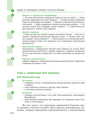146
Раздел III. Природные условия и ресурсы Украины
Вопросы и  задания для самопроверки
1.  Что такое растительные сообщества? Какие их типы вы знаете?  2.  Какие
растения характерны для лесов Украины?  3.  Почему луговые сообщества
служат естественными пастбищами?  4. Назовите особенности болотной рас-
тительности.  5. Дайте определение понятия «растительные ресурсы».  6. Ка-
кую роль играют леса в природе и жизни человека?  7. С какой целью соз-
даны Красная и  Зеленая книги Украины?
Давайте подумаем
1. Какие растения вы считаете самыми полезными? Почему?  2. Как вы по-
нимаете санитарно-гигиеническую функцию лесов?  3.  Почему степь ино-
гда называют «лесом наоборот»?  4. Восстановится ли естественный расти-
тельный покров степей, если прекратить на их территории хозяйственную
деятельность?
Практическое задание
Ознакомьтесь с  содержанием Зеленой книги Украины по ссылке: http://
greenbook.land.kiev.ua/001.html. Найдите сведения о  наиболее интересных
для вас растительных сообществах. Составьте картосхему их распростра-
нения.
Работаем самостоятельно
Соберите сведения о лекарственных растениях вашей местности. Подготовьте
сообщение об одном из них.
ТЕМА 6. ЖИВОТНЫЙ МИР УКРАИНЫ
§ 29.	Животный мир
Вы узнаете:
ŠŠ о видовом составе и  закономерностях распространения животного мира
в  Украине
ŠŠ какие животные занесены в  Красную книгу Украины
ŠŠ о состоянии животных ресурсов
Вспомните:
ŠŠ примеры млекопитающих, птиц, рыб, пресмыкающихся, земноводных,
бесхребетных
ŠŠ виды животных, характерных для природных зон смешанных лесов, лесо-
степи и  степи Евразии
Вы уже знаете, что территория современной Украины име-
ет древнюю и богатую историю. Здесь обитали разнообразные жи-
вотные, которым приходилось приспосабливаться к  переменчивым
 