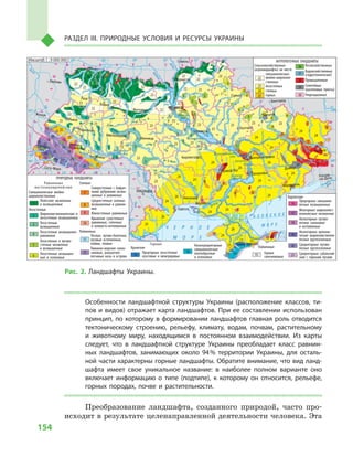 154
Раздел III. Природные условия и ресурсы Украины
Особенности ландшафтной структуры Украины (расположение классов, ти-
пов и видов) отражает карта ландшафтов. При ее составлении использован
принцип, по которому в формировании ландшафтов главная роль отводится
тектоническому строению, рельефу, климату, водам, почвам, растительному
и  животному миру, находящимся в  постоянном взаимодействии. Из карты
следует, что в  ландшафтной структуре Украины преобладает класс равнин-
ных ландшафтов, занимающих около 94 % территории Украины, для осталь-
ной части характерны горные ландшафты. Обратите внимание, что вид ланд-
шафта имеет свое уникальное название: в  наиболее полном варианте оно
включает информацию о  типе (подтипе), к  которому он относится, рельефе,
горных породах, почве и  растительности.
Преобразование ландшафта, созданного природой, часто про-
исходит в результате целенаправленной деятельности человека. Эта
24° 26° 28° 30° 32° 34° 36° 38° 40°
50°
48°
46°
52°
50°
48°
46°
24° 26°
28° 30° 32° 34° 36° 38°
Симферополь
Севастополь
Херсон
Николаев
Луганск
Донецк
Мариуполь
Запорожье
Харьков
Полтава
Сумы
Чернигов
КИЕВЖитомир
Гомель
Люблин
Луцк
Ровно
Львов
Тернополь
Хмельницкий
Ужгород
Ивано-
-Франковск
Черновцы
Винница
Черкассы
Кировоград
Одесса
Краснодар
Ростов-
-на-Дону
КИШИНЕВЯсси
Сату-Маре
Бая-Маре
Браила
Кривой Рог
Курск
Белгород
Жешув
Галац
Днепропетровск
Воронеж
Самара
Днестр
Сан
Прут
Ея
Раут
Салгир
Днепровское
вдхр.
Ингулец
Дон
Дон
Оскол
Северский
Ворск
ла
Псел
Днепр
Су
ла
Сейм
Десна
Припять
Тетер
ев
Рось
Днестровское
вдхр.
Юж.Буг
Юж.
Буг
Дунай
Днестр
Припять
Висла
Зап.Буг
Жижия
Кубань
Би
тюг
Сирет
Быстриц
а
Днепр
Каневское
вдхр.
Днепродзержинское
вдхр.
Донец
Киевское
вдхр.
Сосна
Орель
Каховское
вдхр.
Сирет
Масштаб 1 : 7 500 000
Прут
Случь
Стырь
Горынь
Тиса
Ти
са
Кременчугское
вдхр.
ÑËÎÂÀÊÈß
Ð Ó Ì Û Í È ß
Ï
Î
Ë
Ü
Ø
À
Ì
Î
Ë
Ä
ÎÂ
À
Á Å Ë À Ð Ó Ñ Ü
Ð Ó
Ó
Ì
Í
²
Â
ÅÍÃÐÈß
Масштаб 1 : 7 500 000
× Î Ð Í Å Ì Î Ð Å× Î Ð Í Å Ì Î Ð Å
À Ç Î Â Ñ Ê Î Å
Ì Î Ð Å
× Å Ð Í Î Å
Ì Î Ð Å
Ð
Î
Ñ
Ñ
È
ß
1
11
1
1
1
1
1
1
1
1
1
1
1
1
1
1
1
1
2
2
2
2
2
2
16
16
17
26
26
26
26
26
26
26
26
26
20
20
21
21
21
21
19
19
18
30
30
18
2 2
3
3
3
3
3
3
3
4
4
3
5
5
22
22
22
22
22
22
22
22
22
22
22
22
23
23
232323
23
23
23
23
23
23
25
25
25
25
23
23
23
23
24
24
24
24
24
24
24
24
24
25
25
24
24
24
24
24
24
2829
29
29
28
28
24
24
24
24
24
23
23
23
22
22
5
5
5
5
5
6
6
6
6
6
6
6
6
5
8
7
7
7
7
7
7
7
7
7
7
8
8
9
10
12
10
14
13
9
8
5
3
3
3
3
3
3
2
2
22
2
Равнинные
восточноевропейские
Смешаннолесные хвойно-
широколиственные
Полесские низменные
и возвышенные
Лесостепные
Широколиственнолесные и
лесостепные возвышенные
Лесостепные
возвышенные
Лесостепные возвышенно-
равнинные
Лесостепные и лугово-
степные низменные
и возвышенные
Лесостепные возвышен-
ные и склоновые
Степные
Северостепные с байрач-
ными дубравами возвы-
шенные и равнинные
Среднестепные склонно-
возвышенные и равнин-
ные
Южностепные равнинные
Крымские сухостепные
равнинные, сопочные
и холмисто-котловинные
Пойменные
Лесные, лугово-болотные,
луговые остепненные,
поймы, плавни
Лиманно-морские солон-
чаковые, ракушечно-
песчаные косы и острова
АНТРОПОГЕННЫЕ ЛАНДШАФТЫ
ПРИРОДНЫЕ ЛАНДШАФТЫ
Горные
Крымские
Предгорные лесостепные
куэстовые и межгрядовые
Низкосреднегорные
смешаннолесные
платообразные
и склоновые
Пойменные
Горные
галечниковые
Карпатские
Предгорные смешанно-
лесные возвышенные
Межгорные широколист-
веннолесные низменные
Низкогорные лугово-
лесные склоновые
и котловинные
Низкогорные вулкани-
ческие широколиственно-
лесные крутосклонные
Среднегорные лугово-
лесные крутосклонные
Среднегорные субальпий-
ские с горными лугами
Сельскохозяйственные
(агроландшафты) на месте
смешаннолесных
хвойно-широколи-
ственных
лесостепных
степных
горных
Лесохозяйственные
Водохозяйственные
(гидротехнические)
Промышленные
Селитебные
(населенные пункты)
Рекреационные
1
2
3
4
5
6
7
8
9
10
11
12
13
14
15
16
17
18
19
20
21
22
23
24
25
26
27
28
29
30
ь
Масштаб 1 : 9 000 000
Рис. 2. Ландшафты Украины.
 