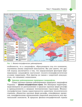 157
Тема 7. Ландшафты Украины
особенности, то и  ландшафты, образующиеся под его влиянием,
подчинены закону широтной зональности. Вы уже знаете, что дру-
гой подход заключается в  том, что определяющим фактором фор-
мирования ландшафтов выступают геолого-геоморфологические
условия территории. Этот фактор не связан с  широтной зонально-
стью, его называют азональным.
2	 Единица районирования природных ландшафтов.
Самая крупная единица районирования природных ландшафтов
Украины — физико-географическая страна. Это обширная территория,
выделяющаяся по расположению в пределах крупных форм рельефа
и  принадлежности к  мощным тектоническим структурам. Физико-
географическая страна характеризуется единством геологического
строения, общностью крупных форм рельефа, атмосферных процес-
сов, специфическими проявлениями широтной зональности или вер-
тикальной поясности. В  пределах физико-географической страны
24° 26° 28° 30° 32° 34° 36° 38° 40°
50°
48°
46°
52°
50°
48°
46°
24° 26°
28° 30° 32° 34° 36° 38°
Симферополь
Севастополь
Херсон
Николаев
Луганск
Донецк
Мариуполь
Запорожье
Харьков
Полтава
Сумы
Чернигов
КИЕВЖитомир
Гомель
Люблин
Луцк
Ровно
Львов
Тернополь
Хмельницкий
Ужгород
Ивано-
-Франковск
Черновцы
Винница
Черкассы
Кировоград
Одесса
Краснодар
Ростов-
-на-Дону
КИШИНЕВ
Ясси
Сату-Маре
Бая-Маре
Браила
Кривой Рог
Курск
Белгород
Жешув
Галац
Днепропетровск
Воронеж
Самара
Днестр
Сан
Прут
Ея
Раут
Салгир
Днепровское
вдхр.
Ингулец
Дон
Дон
Оскол
Северский
Ворск
ла
Псел
Днепр
Су
ла
Сейм
Десна
Припять
Тетер
ев
Рось
Днестровское
вдхр.
Юж.Буг
Юж.
Буг
Дунай
Днестр
Припять
Висла
Зап.Буг
Жижия
Кубань
Би
тюг
Сирет
Быстриц
а
Днепр
Каневское
вдхр.
Днепродзержинское
вдхр.
Донец
Киевское
вдхр.
Сосна
Орель
Каховское
вдхр.
Сирет
Масштаб 1 : 7 500 000
Прут
Случь
Стырь
Горынь
Тиса
Ти
са
Кременчугское
вдхр.
Р У М Ы Н И Я
ÑËÎÂÀÊÈß
Ð Ó Ì Û Í È ß
Ï
Î
Ë
Ü
Ø
À
Ì
Î
Ë
Ä
ÎÂ
À
Á Å Ë À Ð Ó Ñ Ü
ÂÅ
ÍÃÐÈß
À Ç Î Â Ñ Ü Ê Å
Ì Î Ð Å
× Î Ð Í Å Ì Î Ð Å
Ð
Î
Ñ
²ß
1
1
1
І
ІІ
ІІІ
1
2
2
2
3
3
4
4
5
5
6
6
8
8
7
7
9
9
10
10
11
11
12
16
16
17
17
18
18
19
19
20
20
21
21
22
22
13
13
14
14
15
15
12
Масштаб 1 : 9 000 000
ВОСТОЧНО-ЕВРОПЕЙСКАЯ РАВНИНА
І Лесная зона
Полесская провинция
ІІ Лесостепная зона
Западно-Украинская
лесостепная провинция
Днестровско-Днепровская
лесостепная провинция
Левобережно-Днепровская
лесостепная провинция
Среднерусская
лесостепная провинция
ІІІ Степная зона
Северостепная подзона
Днестровско-Днепровская
северостепнаяпровинция
Левобережно-Днепровско-
Приазовская северо-
степная провинция
Донецкая северостепная
провинция
Донецко-Донская
северостепная провинция
Среднестепная подзона
Причерноморская
среднестепнаяпровинция
Сухостепная подзона
Причерноморско-Приазов-
скаясухостепнаяпровинция
Крымская степная
провинция
КРЫМСКИЕ ГОРЫ
Крымская предгорная
лесостепная область
Главная горно-лугово-
лесная гряда
Крымская южнобережная
субсредиземноморская
область
УКРАИНСКИЕ КАРПАТЫ
Предкарпатская
возвышенная область
Внешнекарпатская
область
Водораздельно-Верховин-
ская область
Полонинско-Черногорская
область
Раховско-Чивчинская
область
Вулканическо-Карпатская
область
Закарпатская низменная
область
ГРАНИЦЫ ФИЗИКО-ГЕОГРАФИЧЕСКИХ
ФИЗИКО-ГЕОГРАФИЧЕСКИЕ СТРАНЫ
стран
зон
подзон
провинций
областей Крымских гор
и Украинских Карпат
Восточно-Европейская
равнина (южный запад)
Крымские
горы
Украинские
Карпаты
Рис. 1. Физико-географическое районирование.
 