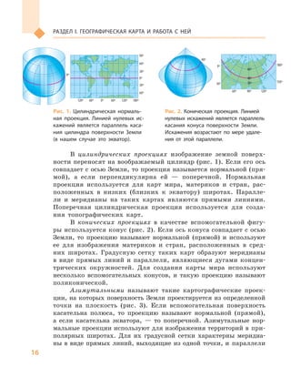 16
РАЗДеЛ I. ГеОГРАФИЧеСКАя КАРТА И РАБОТА С  Ней
В цилиндрических проекциях изображение земной поверх-
ности переносят на воображаемый цилиндр (рис. 1). Если его ось
совпадает с осью Земли, то проекция называется нормальной (пря-
мой), а если перпендикулярна ей — поперечной. Нормальная
проекция используется для карт мира, материков и стран, рас-
положенных в низких (близких к экватору) широтах. Паралле-
ли и меридианы на таких картах являются прямыми линиями.
Поперечная цилиндрическая проекция используется для созда-
ния топографических карт.
В конических проекциях в качестве вспомогательной фигу-
ры используется конус (рис. 2). Если ось конуса совпадает с осью
Земли, то проекцию называют нормальной (прямой) и используют
ее для изображения материков и стран, расположенных в сред-
них широтах. Градусную сетку таких карт образуют меридианы
в виде прямых линий и параллели, являющиеся дугами концен-
трических окружностей. Для создания карты мира используют
несколько вспомогательных конусов, и такую проекцию называют
поликонической.
Азимутальными называют такие картографические проек-
ции, на которых поверхность Земли проектируется из определенной
точки на плоскость (рис. 3). Если вспомогательная поверхность
касательна полюса, то проекцию называют нормальной (прямой),
а если касательна экватора, — то поперечной. Азимутальные нор-
мальные проекции используют для изображения территорий в при-
полярных широтах. Для их градусной сетки характерны меридиа-
ны в виде прямых линий, выходящие из одной точки, и параллели
120º 60º 0º 60º 120º 180º
0º
0º
40º
40º
30º
60º
30º
0º
150º
180º
90º 120º
60º
30º
30º
60º
60º
90º
90º
90º
90º
0º
30º
30º
60º
60º
30º60º
90º
120º
150º
180º
150º
120º
90º
60º
30º
90º
0º
30º
60º
90º
90º
30º
0º 30º 60º 90º 120º
60º
0º
0º
30º
60º
90º
120º
150º
180º
150º
120º
90º
60º
30º
120º 60º 0º 60º 120º 180º
0º
0º
40º
40º
30º
60º
30º
0º
150º
180º
90º 120º
60º
30º
30º
60º
60º
90º
90º
90º
90º
0º
30º
30º
60º
60º
30º60º
90º
120º
150º
180º
150º
120º
90º
60º
30º
90º
0º
30º
60º
90º
90º
30º
0º 30º 60º 90º 120º
60º
0º
0º
30º
60º
90º
120º
150º
180º
150º
120º
90º
60º
30º
Рис. 1. Цилиндрическая нормаль-
ная проекция. Линией нулевых ис-
кажений является параллель каса-
ния цилиндра поверхности Земли
(в нашем случае это экватор).
Рис. 2. Коническая проекция. Линией
нулевых искажений является параллель
касания конуса поверхности Земли.
Искажения возрастают по мере удале-
ния от этой параллели.
120º 60º 0º 60º 120º 180º
0º
0º
40º
40º
30º
60º
30º
0º
150º
180º
90º 120º
60º
30º
30º
60º
60º
90º
90º
90º
90º
0º
30º
30º
60º
60º
30º60º
90º
120º
150º
180º
150º
120º
90º
60º
30º
90º
0º
0º
30º
60º
90º
120º
150º
180º
150º
120º
90º
60º
30º
120º 60º 0º 60º 120º 180º
0º
0º
40º
40º
30º
60º
30º
0º
150º
180º
90º 120º
60º
30º
30º
60º
60º
90º
90º
90º
90º
0º
30º
30º
60º
60º
30º60º
90º
120º
150º
180º
150º
120º
90º
60º
30º
90º
0º
30º
60º
90º
90º
30º
0º 30º 60º 90º 120º
60º
0º
0º
30º
60º
90º
120º
150º
180º
150º
120º
90º
60º
30º
 