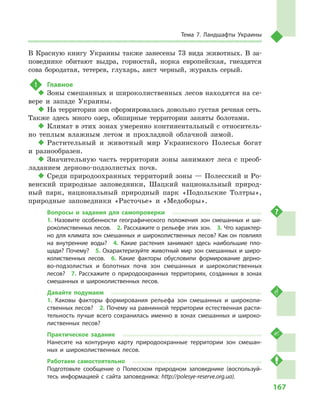 167
Тема 7. Ландшафты Украины
В  Красную книгу Украины также занесены 73  вида животных. В  за-
поведнике обитают выдра, горностай, норка европейская, гнездятся
сова бородатая, тетерев, глухарь, аист черный, журавль серый.
!	 Главное
‹‹ Зоны смешанных и широколиственных лесов находятся на се-
вере и  западе Украины.
‹‹ На территории зон сформировалась довольно густая речная сеть.
Также здесь много озер, обширные территории заняты болотами.
‹‹ Климат в этих зонах умеренно континентальный с относитель-
но теплым влажным летом и  прохладной облачной зимой.
‹‹ Растительный и  животный мир Украинского Полесья богат
и  разнообразен.
‹‹ Значительную часть территории зоны занимают леса с  преоб-
ладанием дерново-подзолистых почв.
‹‹ Среди природоохранных территорий зоны — Полесский и Ро-
венский природные заповедники, Шацкий национальный природ-
ный парк, национальный природный парк «Подольские Толтры»,
природные заповедники «Расточье» и  «Медоборы».
Вопросы и  задания для самопроверки
1.  Назовите особенности географического положения зон смешанных и  ши-
роколиственных лесов.  2. Расскажите о рельефе этих зон.  3. Что характер-
но для климата зон смешанных и широколиственных лесов? Как он повлиял
на внутренние воды?  4.  Какие растения занимают здесь наибольшие пло-
щади? Почему?  5. Охарактеризуйте животный мир зон смешанных и широ-
колиственных лесов.  6.  Какие факторы обусловили формирование дерно-
во-подзолистых и  болотных почв зон смешанных и  широколиственных
лесов?  7.  Расскажите о  природоохранных территориях, созданных в  зонах
смешанных и  широколиственных лесов.
Давайте подумаем
1.  Каковы факторы формирования рельефа зон смешанных и  широколи-
ственных лесов?  2. Почему на равнинной территории естественная расти-
тельность лучше всего сохранилась именно в  зонах смешанных и  широко-
лиственных лесов?
Практическое задание
Нанесите на контурную карту природоохранные территории зон смешан-
ных и  широколиственных лесов.
Работаем самостоятельно
Подготовьте сообщение о  Полесском природном заповеднике (воспользуй-
тесь информацией с  сайта заповедника: http://polesye-reserve.org.ua).
 