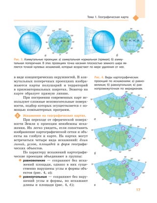17
Тема 1. Географическая карта
0º
150º
180º
0º
0º
0º
0º
0º
0º
30º
30º
30º
30º
30º
30º
30º
30º
60º
60º
60º
60º
60º
90º
90º
90º
90º
90º
0º
30º
60º
90º
120º
120º
120º
180º
180º
180º
0º
30º
60º
90º
90º
30º
30º
120º
150º
180º
90º
60º
30º
60º
0º 30º 60º 90º 120º
60º
40º
150º
180º
120º
0º
0º
0º
0º
30º
30º
30º
30º
30º
30º
30º
60º
60º
60º
60º
90º
90º
90º
90º
0º
30º
60º
90º
120º
120º
180º
180º
0º
30º
60º
90º
30º
0º 30º 60º 90º 120º
º
150º
180º
º
0º
0º
0º
0º
0º
30º
30º
30º
30º
30º
30º
30º
30º
60º
60º
60º
60º
60º
90º
90º
90º
90º
90º
0º
30º
60º
90º
120º
120º
120º
180º
180º
180º
0º
30º
60º
90º
90º
30º
0º 30º 60º 90º 120º
60º
в виде концентрических окружностей. В ази-
мутальных поперечных проекциях изобра-
жаются карты полушарий и территорий
в приэкваториальных широтах. Экватор на
карте образует прямую линию.
При построении современных карт ис-
пользуют сложные вспомогательные поверх-
ности, подбор которых осуществляется с по-
мощью компьютерных программ.
3 Искажения на географических картах.
При переходе от сферической поверх-
ности Земли к проекции неизбежны иска-
жения. Их легко увидеть, если сопоставить
изображение картографической сетки и объ-
екты на глобусе и карте. На картах могут
встречаться четыре вида искажений: длин
линий, углов, площадей и форм географи-
ческих объектов.
По характеру искажений картографи-
ческие проекции объединяют в группы:
 равновеликие — сохраняют без иска-
жений площади, однако в них суще-
ственно нарушены углы и формы объ-
ектов (рис. 4, а);
 равноугольные — сохраняют без нару-
шений углы и формы, но искажают
длины и площади (рис. 4, б);
0º
30º
30º
90º
0º
30º60º
90º
0º
90º
0º
90º
30º
120º
150º
180º
0º 30º 60º 90º 120º
60º
0º
0º
30º
60º
90º
120º
150º
180º
150º
120º
90º
60º
30º
90º
90º
0º
30º
30º
60º
60º
30º60º
90º
120º
150º
180º
150º
120º
90º
60º
30º
90º
0º
30º
60º
90º
120º
150º
180º
150º
120º
90º
60º
30º
120º 60º 0º 60º 120º 180º
0º
40º
30º
60º
30º
0º
150º
180º
90º 120º
60º
30º
30º
60º
60º
90º
90º
90º
90º
0º
30º
30º
60º
60º
30º60º
90º
120º
150º
180º
150º
120º
90º
60º
30º
90º
0º
30º
60º
90º
90º
30º
0º 30º 60º 90º 120º
60º
0º
0º
30º
60º
90º
120º
150º
180º
150º
120º
90º
60º
30º
120º 60º 0º 60º 120º 180º
0º
40º
30º
60º
30º
0º
150º
180º
90º 120º
60º
30º
30º
60º
60º
90º
90º
90º
90º
0º
30º
30º
60º
60º
30º60º
90º
120º
150º
180º
150º
120º
90º
60º
30º
90º
0º
30º
60º
90º
90º
30º
0º 30º 60º 90º 120º
60º
0º
0º
30º
60º
90º
120º
150º
180º
150º
120º
90º
60º
30º
Рис. 3. Азимутальные проекции: а) азимутальная нормальная (прямая); б) азиму-
тальная поперечная. В  этих проекциях точка касания плоскостью земного шара яв-
ляется точкой нулевых искажений, которые возрастают по мере удаления от нее.
а б
а
б
в
Рис. 4. Виды картографических
проекций по искажениям: а) равно-
великая; б) равноугольная; в) рав-
нопромежуточная по меридианам.
 