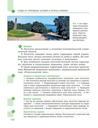 172
Раздел III. Природные условия и ресурсы Украины
!	 Главное
‹‹ Лесостепь расположена в  атлантико-континентальной клима-
тической области.
‹‹ Лесостепь занимает около трети территории нашей страны.
Большая часть лесных массивов состоит из дубов и грабов. На степ-
ных участках растут злаковые культуры и  разнотравье.
‹‹ Для почвенного покрова лесостепи большей частью характер-
ны типичные и  оподзоленные черноземы, серые лесные почвы.
‹‹ Среди природоохранных территорий зоны лесостепи представ-
лены Каневский природный заповедник, национальный природный
парк «Гомольшанские леса».
Вопросы и  задания для самопроверки
1.  Назовите особенности географического положения зоны лесостепи. 
2. Чем отличается рельеф лесостепи от рельефа зон смешанных и широко-
лиственных лесов?  3.  Охарактеризуйте климат лесостепи.  4.  С  помощью
карт в атласе охарактеризуйте внутренние воды зоны лесостепи.  5. В чем
особенность растительного и  животного мира лесостепи?  6.  Приведите
примеры животных лесостепи, занесенных в  Красную книгу Украины. Что
вы о  них знаете?  7.  Назовите особенности почв зоны лесостепи.  8.  Рас-
скажите о  национальном природном парке «Гомольшанские леса».
Давайте подумаем
1.  Как бы вы оценили уровень обеспечения зоны лесостепи водными ре-
сурсами?  2. Какие сельскохозяйственные культуры выращивают на терри-
тории зоны лесостепи?  3.  Определите отличительные черты природы ле-
состепи по сравнению с  зонами смешанных и  широколиственных лесов.
Практическое задание
Составьте в тетради сравнительную таблицу «Растительный и животный мир
зон смешанных и  широколиственных лесов и  лесостепи».
Рис. 4. На терри-
тории Каневского
природного запо-
ведника располо-
жена Чернеча
(Тарасова) гора,
возвышающаяся
над Днепром.
 