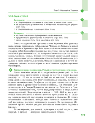 173
Тема 7. Ландшафты Украины
§ 34.	Зона степей
Вы узнаете:
ŠŠ о географическом положении и  природных условиях зоны степи
ŠŠ об особенностях растительного и  почвенного покрова подзон украин-
ской степи
ŠŠ о природоохранных территориях зоны степи
Вспомните:
ŠŠ особенности рельефа Причерноморской низменности
ŠŠ представителей растительного и  животного мира зоны степи
ŠŠ какие зональные типы почв характерны для степи
Степь — крупнейшая природная зона Украины. Она располо-
жена между лесостепью, побережьями Черного и  Азовского морей
и предгорьями Крымских гор. Еще несколько веков назад степь пред-
ставляла собой бескрайние равнинные просторы, покрытые луговой
и степной растительностью, по которым кочевали стада туров, сай-
гаков, тарпанов, косуль. Сейчас естественный растительный покров
зоны степи почти полностью сменился сельскохозяйственными уго-
дьями, а часть животных исчезла. Однако сохранились и почти не-
тронутые участки, на некоторых из них созданы природоохранные
территории.
1	 Географическое положение. Рельеф и  тектоническое строение.
Степь занимает около 40 % территории страны (рис. 1). Эта
природная зона простирается с  запада на восток и  имеет разную
широту: от 120  км на западе до 500  км на востоке. В  пределах
природной зоны находятся Причерноморская впадина, Донецкое
складчатое сооружение, Скифская платформа, южная часть Укра-
инского щита и Днепровско-Донецкой впадины. Им отвечают При-
черноморская и Северо-Крымская низменности, Донецкая и При-
азовская возвышенности, части Приднепровской и  Подольской
возвышенностей. Характерные высоты  — 100—200  м, но в  вос-
точной части абсолютные высоты местами превышают 300 м. Скло-
ны возвышенностей расчленены оврагами и  балками. В  степях
встречаются замкнутые, иногда едва заметные понижения раз-
ной величины, которые называются подами. На территории До-
нецкого кряжа можно увидеть невысокие вытянутые поднятия
(гривы).
Таким образом, для степей характерен, с одной стороны, рав-
нинный, с  другой  — довольно разнообразный рельеф.
 