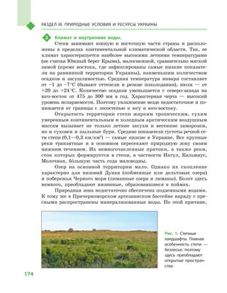 174
Раздел III. Природные условия и ресурсы Украины
2	 Климат и  внутренние воды.
Степи занимают южную и  восточную части страны и  располо-
жены в  пределах континентальной климатической области. Так, ее
климат характеризуется наиболее высокими летними температурами
(не считая Южный берег Крыма), малоснежной, сравнительно мягкой
зимой (кроме востока, где зафиксированы самые низкие показате-
ли на равнинной территории Украины), наименьшим количеством
осадков и  засушливостью. Средняя температура января составляет
от –1  до –7 °С (бывают оттепели и  резкие похолодания), июля  — от
+20  до +24 °С. Количество осадков уменьшается с  северо-запада на
юго-восток от 475  до 300  мм в  год. Характерная черта  — высокий
уровень испаряемости. Поэтому увлажнение везде недостаточное и по-
нижается от границы с  лесостепью к  югу и  юго-востоку.
Открытость территории степи жарким тропическим, сухим
умеренным континентальным и холодным арктическим воздушным
массам вызывает не только летние засухи и  весенние заморозки,
но и суховеи и пыльные бури. Средние показатели густоты речной се-
ти степи (0,1—0,3  км/км2
)  — самые низкие в  Украине. Все крупные
реки транзитные и  в  основном пересекают природную зону своим
нижним течением. Их немногочисленные притоки, а  также реки,
сток которых формируется в  степи, в  частности Ингул, Кальмиус,
Молочная, большую часть года маловодны.
Озер на основной территории мало. Однако их скопление
характерно для низовий Дуная (пойменные или дельтовые озера)
и побережья Черного моря (лиманные озера и лиманы). Болот здесь
немного, преобладают низинные, образовавшиеся в  поймах.
Природная зона недостаточно обеспечена подземными водами.
К тому же в Причерноморском артезианском бассейне наряду с пре-
сными распространены минерализованные воды. По этой причине,
Рис. 1. Степные
ландшафты. Главная
особенность степи  —
безлесье, поэтому
здесь преобладают
открытые простран-
ства.
 