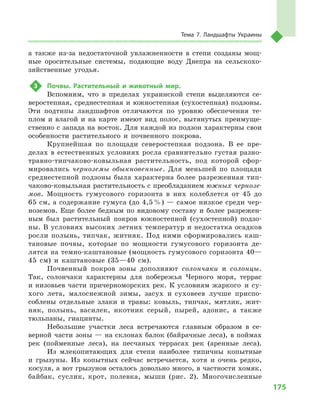 175
Тема 7. Ландшафты Украины
а  также из-за недостаточной увлажненности в  степи созданы мощ-
ные оросительные системы, подающие воду Днепра на сельскохо-
зяйственные угодья.
3	 Почвы. Растительный и  животный мир.
Вспомним, что в  пределах украинской степи выделяются се-
веростепная, среднестепная и  южностепная (сухостепная) подзоны.
Эти подтипы ландшафтов отличаются по уровню обеспечения те-
плом и  влагой и  на карте имеют вид полос, вытянутых преимуще-
ственно с запада на восток. Для каждой из подзон характерны свои
особенности растительного и  почвенного покрова.
Крупнейшая по площади северостепная подзона. В  ее пре-
делах в естественных условиях росла сравнительно густая разно-
травно-типчаково-ковыльная растительность, под которой сфор-
мировались черноземы обыкновенные. Для меньшей по площади
среднестепной подзоны была характерна более разреженная тип-
чаково-ковыльная растительность с преобладанием южных чернозе-
мов. Мощность гумусового горизонта в  них колеблется от 45 до
65 см, а содержание гумуса (до 4,5 %) — самое низкое среди чер-
ноземов. Еще более бедным по видовому составу и  более разрежен-
ным был растительный покров южностепной (сухостепной) подзо-
ны. В условиях высоких летних температур и недостатка осадков
росли полынь, типчак, житняк. Под ними сформировались каш-
тановые почвы, которые по мощности гумусового горизонта де-
лятся на темно-каштановые (мощность гумусового горизонта 40—
45  см) и  каштановые (35—40  см).
Почвенный покров зоны дополняют солончаки и  солонцы.
Так, солончаки характерны для побережья Черного моря, террас
и низовьев части причерноморских рек. К условиям жаркого и  су-
хого лета, малоснежной зимы, засух и  суховеев лучше приспо-
соблены отдельные злаки и  травы: ковыль, типчак, мятлик, жит-
няк, полынь, василек, икотник серый, пырей, адонис, а  также
тюльпаны, гиацинты.
Небольшие участки леса встречаются главным образом в  се-
верной части зоны — на склонах балок (байрачные леса), в поймах
рек (пойменные леса), на песчаных террасах рек (аренные леса).
Из млекопитающих для степи наиболее типичны копытные
и  грызуны. Из копытных сейчас встречается, хотя и  очень редко,
косуля, а вот грызунов осталось довольно много, в частности хомяк,
байбак, суслик, крот, полевка, мыши (рис.  2). Многочисленные
 