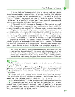 177
Тема 7. Ландшафты Украины
В  устье Днепра раскинулись степи и  лесные участки Черно-
морского биосферного заповедника. Он создан в 1927 г. для сохране-
ния птиц, а  также других видов животных, растений и  водно-бо-
лотных угодий. Под особой охраной находятся лебеди (шипуны
и  кликуны) и  крупнейшие в  мире места гнездований черноголовой
чайки, являющейся символом заповедника.
В Одесской области находится Дунайский биосферный заповед-
ник. Он создан для охраны дельтовых экосистем, а  также водно-бо-
лотных угодий международного и  общегосударственного значения.
Украинский степной природный заповедник основан в 1961 г.
для сохранения первозданной степной растительности. Он включа-
ет несколько отделений, в  которых насчитывается 14  видов ковы-
ля. По этому показателю заповедник не знает себе равных в  мире.
Азово-Сивашский национальный природный парк расположен
в  Херсонской области. Под охраной здесь находятся прибрежные
районы Черного и  Азовского морей и  особенно Сиваша с  его много-
численными островами и  полуостровами. Парк служит местом мас-
совых гнездований, а  также остановки птиц во время перелетов.
В пределах биосферного заповедника «Аскания-Нова» был создан зоологиче-
ский парк. Его основные задачи — сохранение видов диких животных со все-
го мира, акклиматизация и одомашнивание некоторых из них. В наибольшей
степени здесь представлены сайгак, лошадь Пржевальского, благородный олень,
американский бизон, пятнистый олень, лань европейская, винторогий козел.
!	 Главное
‹‹ Зона степи расположена в  пределах континентальной клима-
тической области.
‹‹ Степи занимают 40 % территории Украины на юге и  востоке.
Для них характерен равнинный, но довольно разнообразный рельеф.
‹‹ Средние показатели густоты речной сети степи самые низкие
в  Украине.
‹‹ Среди почв зоны степей преобладают черноземы обыкновен-
ные, черноземы южные, каштановые почвы, солончаки и солонцы.
Наиболее характерная растительность  — злаки и  травы.
‹‹ Из млекопитающих в степи более всего распространены грызуны.
‹‹ Среди природоохранных территорий зоны степи представлены
биосферные заповедники «Аскания-Нова», Черноморский и Дунай-
ский, Украинский степной природный заповедник, Азово-Сиваш-
ский национальный природный парк.
 