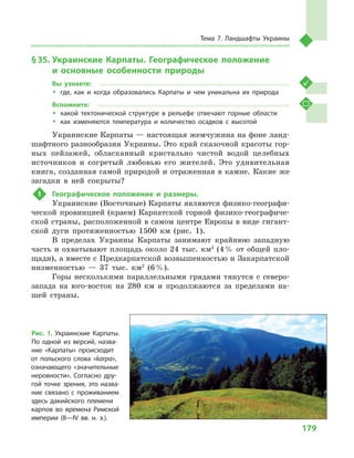 179
Тема 7. Ландшафты Украины
§ 35.	Украинские Карпаты. Географическое положение
и  основные особенности природы
Вы узнаете:
ŠŠ где, как и  когда образовались Карпаты и  чем уникальна их природа
Вспомните:
ŠŠ какой тектонической структуре в  рельефе отвечают горные области
ŠŠ как изменяются температура и  количество осадков с  высотой
Украинские Карпаты — настоящая жемчужина на фоне ланд-
шафтного разнообразия Украины. Это край сказочной красоты гор-
ных пейзажей, обласканный кристально чистой водой целебных
источников и  согретый любовью его жителей. Это удивительная
книга, созданная самой природой и отраженная в камне. Какие же
загадки в  ней сокрыты?
1	 Географическое положение и  размеры.
Украинские (Восточные) Карпаты являются физико-географи-
ческой провинцией (краем) Карпатской горной физико-географиче-
ской страны, расположенной в самом центре Европы в виде гигант-
ской дуги протяженностью 1500  км (рис. 1).
В пределах Украины Карпаты занимают крайнюю западную
часть и  охватывают площадь около 24 тыс. км2
(4 % от общей пло-
щади), а вместе с Предкарпатской возвышенностью и Закарпатской
низменностью  — 37  тыс. км2
(6 %).
Горы несколькими параллельными грядами тянутся с  северо-
запада на юго-восток на 280  км и  продолжаются за пределами на-
шей страны.
Рис. 1. Украинские Карпаты.
По одной из версий, назва-
ние «Карпаты» происходит
от польского слова «karpa»,
означающего «значительные
неровности». Согласно дру-
гой точке зрения, это назва-
ние связано с  проживанием
здесь дакийского племени
карпов во времена Римской
империи (II—IV вв. н.  э.).
 